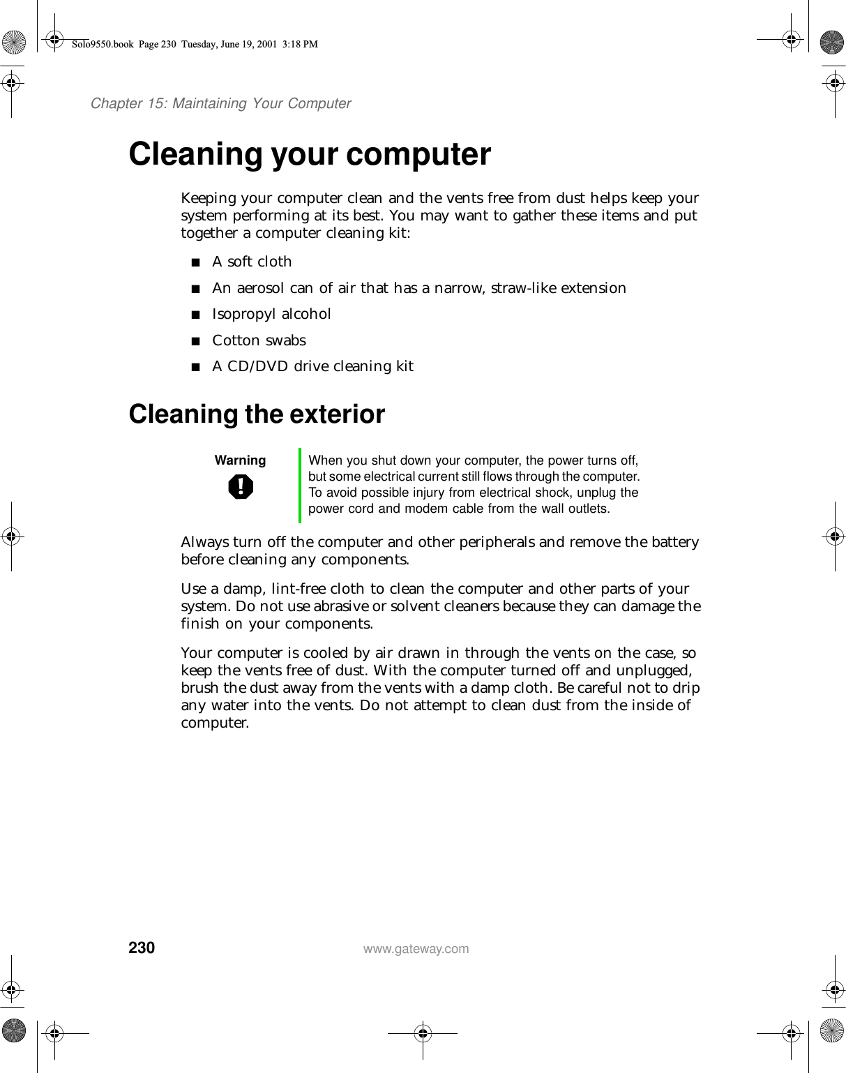 230Chapter 15: Maintaining Your Computerwww.gateway.comCleaning your computerKeeping your computer clean and the vents free from dust helps keep your system performing at its best. You may want to gather these items and put together a computer cleaning kit:■A soft cloth■An aerosol can of air that has a narrow, straw-like extension■Isopropyl alcohol■Cotton swabs■A CD/DVD drive cleaning kitCleaning the exteriorAlways turn off the computer and other peripherals and remove the battery before cleaning any components.Use a damp, lint-free cloth to clean the computer and other parts of your system. Do not use abrasive or solvent cleaners because they can damage the finish on your components.Your computer is cooled by air drawn in through the vents on the case, so keep the vents free of dust. With the computer turned off and unplugged, brush the dust away from the vents with a damp cloth. Be careful not to drip any water into the vents. Do not attempt to clean dust from the inside of computer.Warning When you shut down your computer, the power turns off, but some electrical current still flows through the computer. To avoid possible injury from electrical shock, unplug the power cord and modem cable from the wall outlets.Solo9550.book Page 230 Tuesday, June 19, 2001 3:18 PM