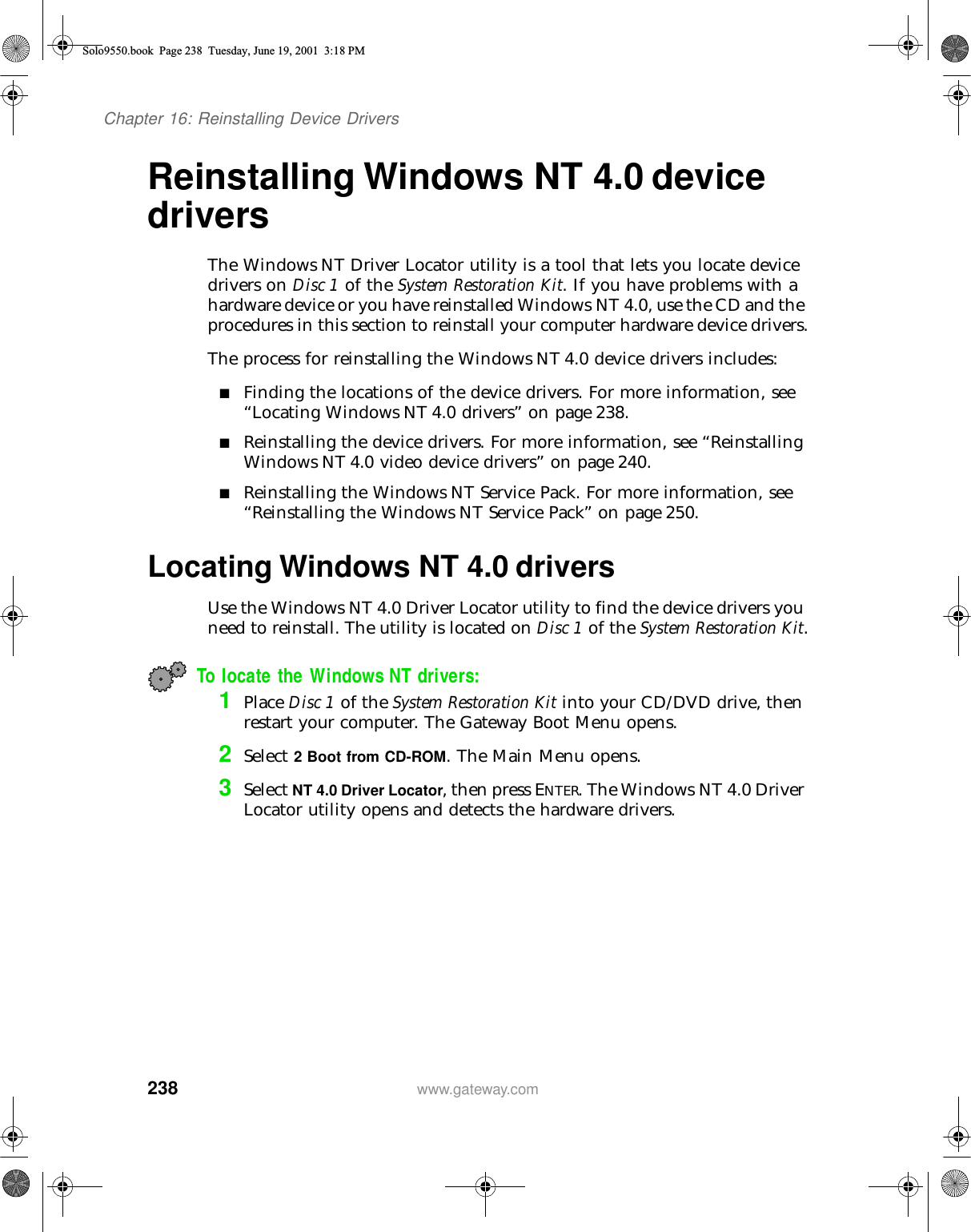 238Chapter 16: Reinstalling Device Driverswww.gateway.comReinstalling Windows NT 4.0 device driversThe Windows NT Driver Locator utility is a tool that lets you locate device drivers on Disc 1 of the System Restoration Kit. If you have problems with a hardware device or you have reinstalled Windows NT 4.0, use the CD and the procedures in this section to reinstall your computer hardware device drivers.The process for reinstalling the Windows NT 4.0 device drivers includes:■Finding the locations of the device drivers. For more information, see “Locating Windows NT 4.0 drivers” on page 238.■Reinstalling the device drivers. For more information, see “Reinstalling Windows NT 4.0 video device drivers” on page 240.■Reinstalling the Windows NT Service Pack. For more information, see “Reinstalling the Windows NT Service Pack” on page 250.Locating Windows NT 4.0 driversUse the Windows NT 4.0 Driver Locator utility to find the device drivers you need to reinstall. The utility is located on Disc 1 of the System Restoration Kit.To locate the Windows NT drivers:1Place Disc 1 of the System Restoration Kit into your CD/DVD drive, then restart your computer. The Gateway Boot Menu opens.2Select 2 Boot from CD-ROM. The Main Menu opens.3Select NT 4.0 Driver Locator, then press ENTER. The Windows NT 4.0 Driver Locator utility opens and detects the hardware drivers.Solo9550.book Page 238 Tuesday, June 19, 2001 3:18 PM