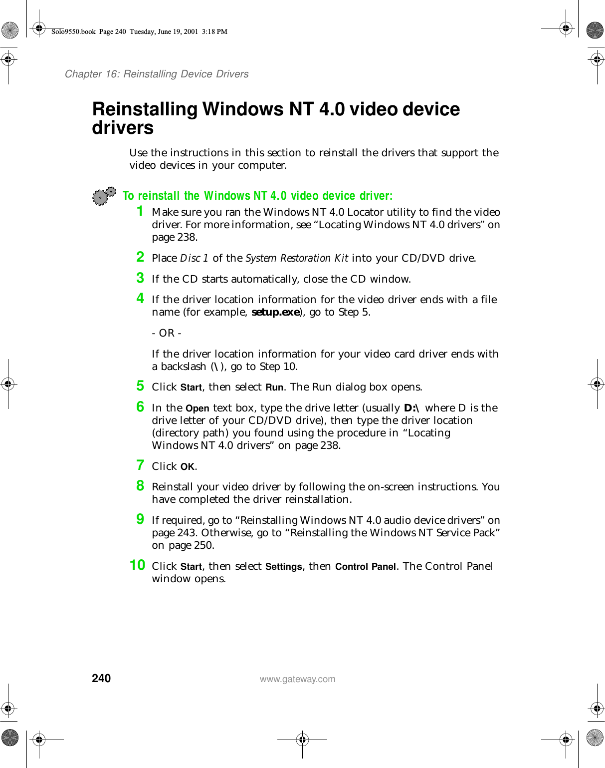 240Chapter 16: Reinstalling Device Driverswww.gateway.comReinstalling Windows NT 4.0 video device driversUse the instructions in this section to reinstall the drivers that support the video devices in your computer.To reinstall the Windows NT 4.0 video device driver:1Make sure you ran the Windows NT 4.0 Locator utility to find the video driver. For more information, see “Locating Windows NT 4.0 drivers” on page 238.2Place Disc 1 of the System Restoration Kit into your CD/DVD drive.3If the CD starts automatically, close the CD window.4If the driver location information for the video driver ends with a file name (for example, setup.exe), go to Step 5.- OR -If the driver location information for your video card driver ends with a backslash (\), go to Step 10.5Click Start, then select Run. The Run dialog box opens.6In the Open text box, type the drive letter (usually D:\ where D is the drive letter of your CD/DVD drive), then type the driver location (directory path) you found using the procedure in “Locating Windows NT 4.0 drivers” on page 238.7Click OK.8Reinstall your video driver by following the on-screen instructions. You have completed the driver reinstallation.9If required, go to “Reinstalling Windows NT 4.0 audio device drivers” on page 243. Otherwise, go to “Reinstalling the Windows NT Service Pack” on page 250.10 Click Start, then select Settings, then Control Panel. The Control Panel window opens.Solo9550.book Page 240 Tuesday, June 19, 2001 3:18 PM