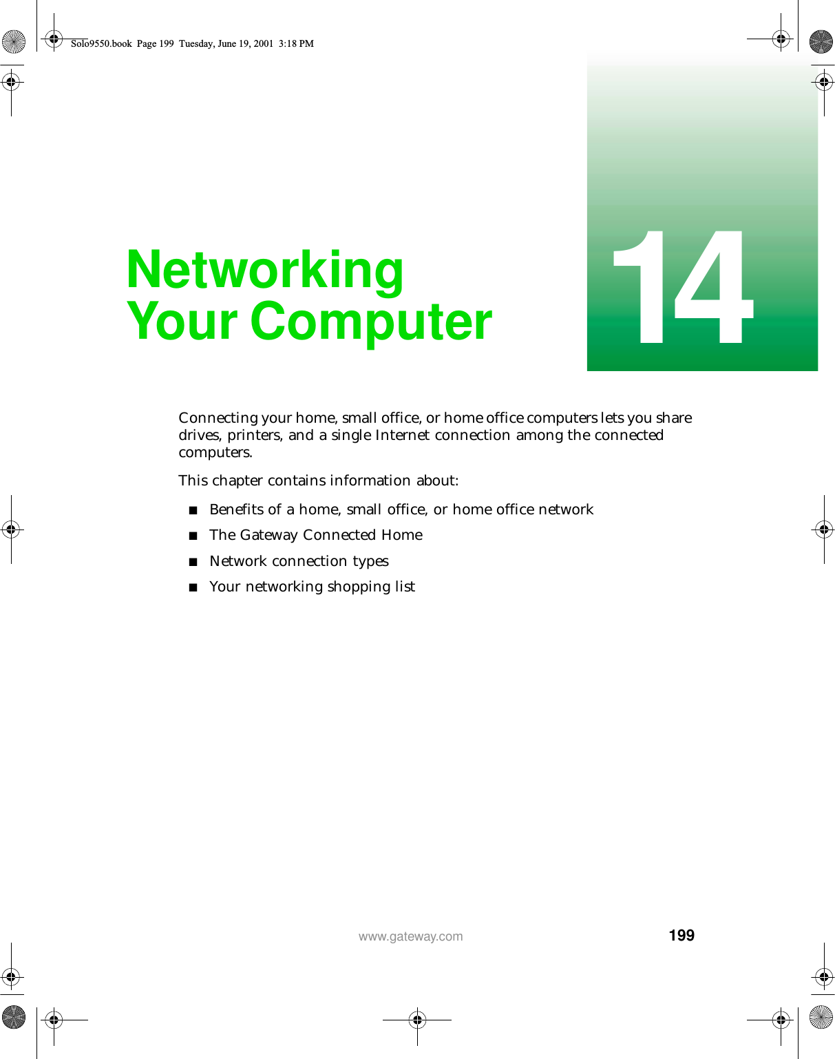 19914www.gateway.comNetworking Your ComputerConnecting your home, small office, or home office computers lets you share drives, printers, and a single Internet connection among the connected computers.This chapter contains information about:■Benefits of a home, small office, or home office network■The Gateway Connected Home■Network connection types■Your networking shopping listSolo9550.book Page 199 Tuesday, June 19, 2001 3:18 PM