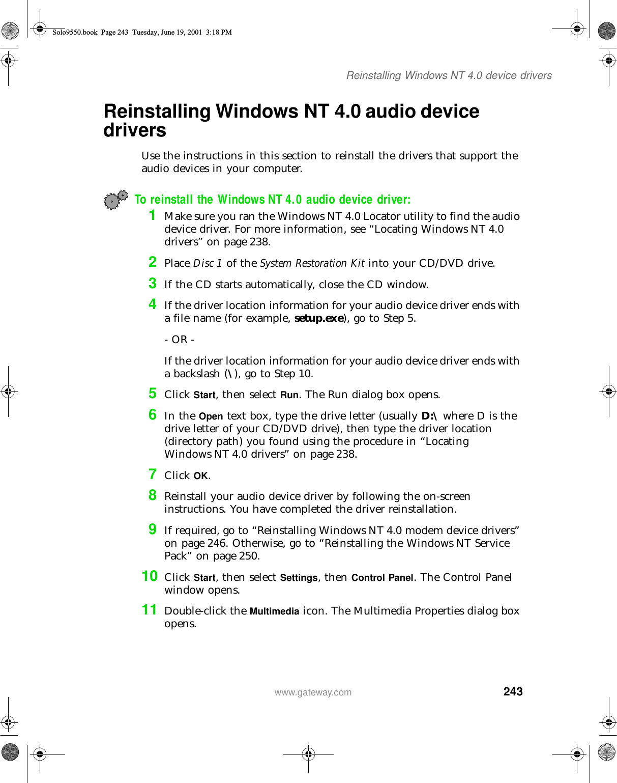 243Reinstalling Windows NT 4.0 device driverswww.gateway.comReinstalling Windows NT 4.0 audio device driversUse the instructions in this section to reinstall the drivers that support the audio devices in your computer.To reinstall the Windows NT 4.0 audio device driver:1Make sure you ran the Windows NT 4.0 Locator utility to find the audio device driver. For more information, see “Locating Windows NT 4.0 drivers” on page 238.2Place Disc 1 of the System Restoration Kit into your CD/DVD drive.3If the CD starts automatically, close the CD window.4If the driver location information for your audio device driver ends with a file name (for example, setup.exe), go to Step 5.- OR -If the driver location information for your audio device driver ends with a backslash (\), go to Step 10.5Click Start, then select Run. The Run dialog box opens.6In the Open text box, type the drive letter (usually D:\ where D is the drive letter of your CD/DVD drive), then type the driver location (directory path) you found using the procedure in “Locating Windows NT 4.0 drivers” on page 238.7Click OK.8Reinstall your audio device driver by following the on-screen instructions. You have completed the driver reinstallation.9If required, go to “Reinstalling Windows NT 4.0 modem device drivers” on page 246. Otherwise, go to “Reinstalling the Windows NT Service Pack” on page 250.10 Click Start, then select Settings, then Control Panel. The Control Panel window opens.11 Double-click the Multimedia icon. The Multimedia Properties dialog box opens.Solo9550.book Page 243 Tuesday, June 19, 2001 3:18 PM