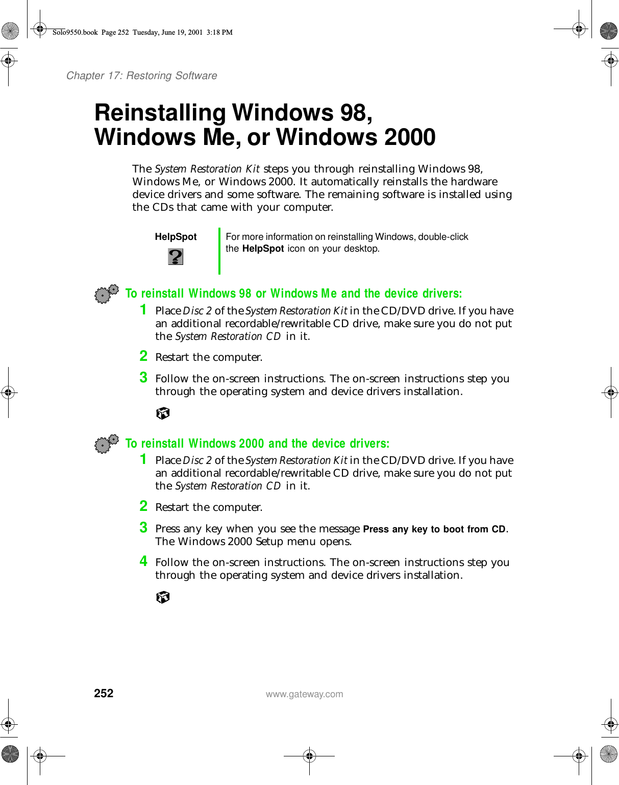 252Chapter 17: Restoring Softwarewww.gateway.comReinstalling Windows 98, Windows Me, or Windows 2000 The System Restoration Kit steps you through reinstalling Windows 98, Windows Me, or Windows 2000. It automatically reinstalls the hardware device drivers and some software. The remaining software is installed using the CDs that came with your computer.To reinstall Windows 98 or Windows Me and the device drivers:1Place Disc 2 of the System Restoration Kit in the CD/DVD drive. If you have an additional recordable/rewritable CD drive, make sure you do not put the System Restoration CD in it.2Restart the computer.3Follow the on-screen instructions. The on-screen instructions step you through the operating system and device drivers installation.To reinstall Windows 2000 and the device drivers:1Place Disc 2 of the System Restoration Kit in the CD/DVD drive. If you have an additional recordable/rewritable CD drive, make sure you do not put the System Restoration CD in it.2Restart the computer.3Press any key when you see the message Press any key to boot from CD. The Windows 2000 Setup menu opens.4Follow the on-screen instructions. The on-screen instructions step you through the operating system and device drivers installation.HelpSpot For more information on reinstalling Windows, double-click the HelpSpot icon on your desktop.Solo9550.book Page 252 Tuesday, June 19, 2001 3:18 PM