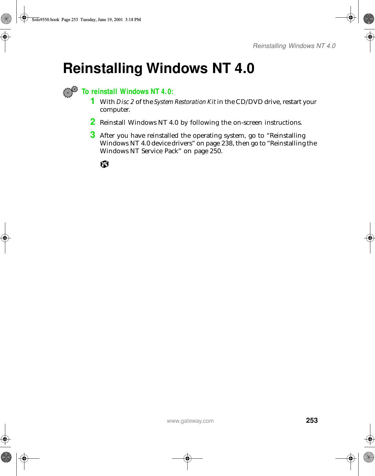 253Reinstalling Windows NT 4.0www.gateway.comReinstalling Windows NT 4.0 To reinstall Windows NT 4.0:1With Disc 2 of the System Restoration Kit in the CD/DVD drive, restart your computer.2Reinstall Windows NT 4.0 by following the on-screen instructions.3After you have reinstalled the operating system, go to “Reinstalling Windows NT 4.0 device drivers” on page 238, then go to “Reinstalling the Windows NT Service Pack” on page 250.Solo9550.book Page 253 Tuesday, June 19, 2001 3:18 PM