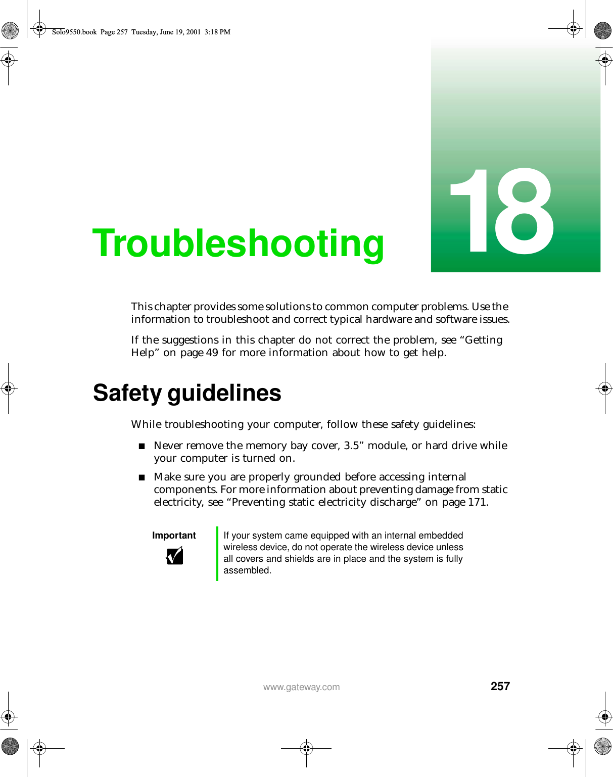 25718www.gateway.comTroubleshootingThis chapter provides some solutions to common computer problems. Use the information to troubleshoot and correct typical hardware and software issues.If the suggestions in this chapter do not correct the problem, see “Getting Help” on page 49 for more information about how to get help.Safety guidelinesWhile troubleshooting your computer, follow these safety guidelines:■Never remove the memory bay cover, 3.5” module, or hard drive while your computer is turned on.■Make sure you are properly grounded before accessing internal components. For more information about preventing damage from static electricity, see “Preventing static electricity discharge” on page 171.Important If your system came equipped with an internal embedded wireless device, do not operate the wireless device unless all covers and shields are in place and the system is fully assembled.Solo9550.book Page 257 Tuesday, June 19, 2001 3:18 PM