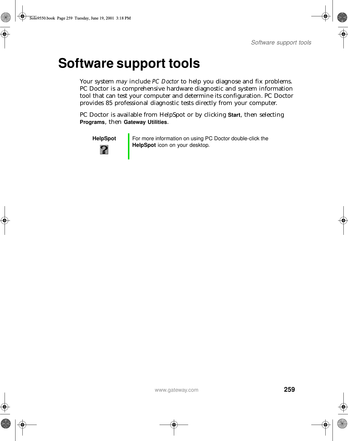 259Software support toolswww.gateway.comSoftware support toolsYour system may include PC Doctor to help you diagnose and fix problems. PC Doctor is a comprehensive hardware diagnostic and system information tool that can test your computer and determine its configuration. PC Doctor provides 85 professional diagnostic tests directly from your computer.PC Doctor is available from HelpSpot or by clicking Start, then selecting Programs, then Gateway Utilities.HelpSpot For more information on using PC Doctor double-click the HelpSpot icon on your desktop.Solo9550.book Page 259 Tuesday, June 19, 2001 3:18 PM