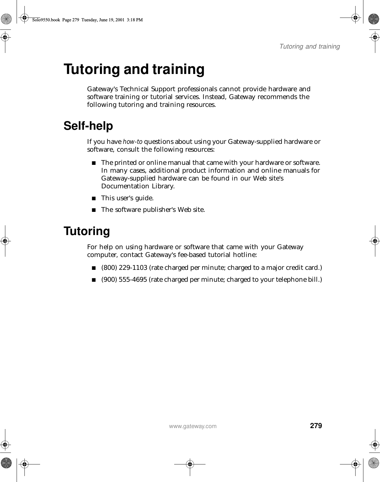 279Tutoring and trainingwww.gateway.comTutoring and trainingGateway&apos;s Technical Support professionals cannot provide hardware and software training or tutorial services. Instead, Gateway recommends the following tutoring and training resources.Self-helpIf you have how-to questions about using your Gateway-supplied hardware or software, consult the following resources:■The printed or online manual that came with your hardware or software. In many cases, additional product information and online manuals for Gateway-supplied hardware can be found in our Web site&apos;s Documentation Library.■This user&apos;s guide.■The software publisher&apos;s Web site.TutoringFor help on using hardware or software that came with your Gateway computer, contact Gateway&apos;s fee-based tutorial hotline:■(800) 229-1103 (rate charged per minute; charged to a major credit card.)■(900) 555-4695 (rate charged per minute; charged to your telephone bill.)Solo9550.book Page 279 Tuesday, June 19, 2001 3:18 PM