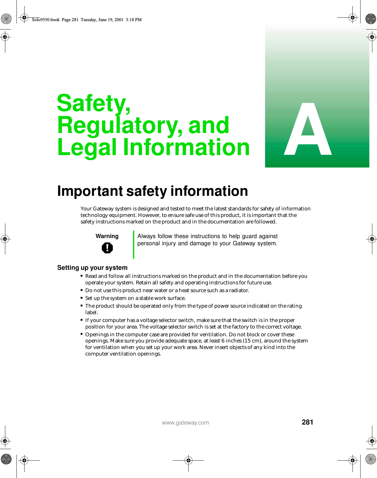 281Awww.gateway.comSafety, Regulatory, and Legal InformationImportant safety informationYour Gateway system is designed and tested to meet the latest standards for safety of information technology equipment. However, to ensure safe use of this product, it is important that the safety instructions marked on the product and in the documentation are followed.Setting up your system■Read and follow all instructions marked on the product and in the documentation before you operate your system. Retain all safety and operating instructions for future use.■Do not use this product near water or a heat source such as a radiator.■Set up the system on a stable work surface.■The product should be operated only from the type of power source indicated on the rating label.■If your computer has a voltage selector switch, make sure that the switch is in the proper position for your area. The voltage selector switch is set at the factory to the correct voltage.■Openings in the computer case are provided for ventilation. Do not block or cover these openings. Make sure you provide adequate space, at least 6 inches (15 cm), around the system for ventilation when you set up your work area. Never insert objects of any kind into the computer ventilation openings.Warning Always follow these instructions to help guard against personal injury and damage to your Gateway system.Solo9550.book Page 281 Tuesday, June 19, 2001 3:18 PM