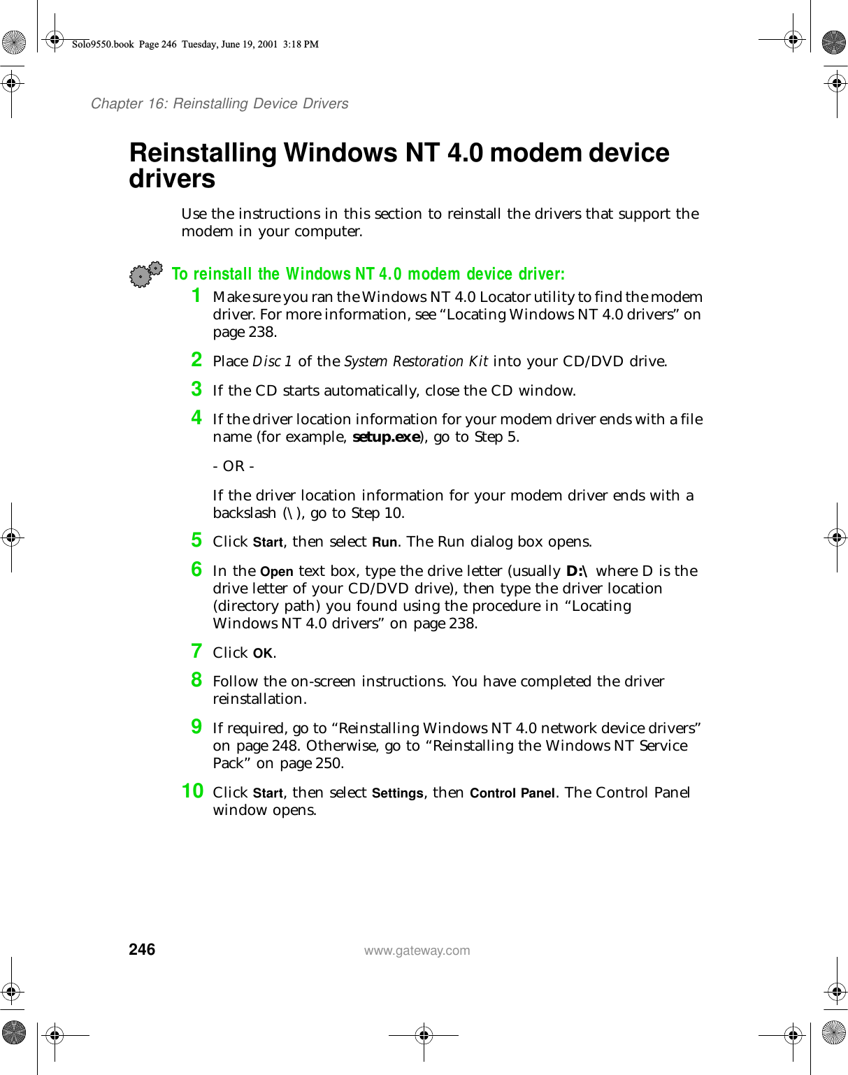 246Chapter 16: Reinstalling Device Driverswww.gateway.comReinstalling Windows NT 4.0 modem device driversUse the instructions in this section to reinstall the drivers that support the modem in your computer.To reinstall the Windows NT 4.0 modem device driver:1Make sure you ran the Windows NT 4.0 Locator utility to find the modem driver. For more information, see “Locating Windows NT 4.0 drivers” on page 238.2Place Disc 1 of the System Restoration Kit into your CD/DVD drive.3If the CD starts automatically, close the CD window.4If the driver location information for your modem driver ends with a file name (for example, setup.exe), go to Step 5.- OR -If the driver location information for your modem driver ends with a backslash (\), go to Step 10.5Click Start, then select Run. The Run dialog box opens.6In the Open text box, type the drive letter (usually D:\ where D is the drive letter of your CD/DVD drive), then type the driver location (directory path) you found using the procedure in “Locating Windows NT 4.0 drivers” on page 238.7Click OK.8Follow the on-screen instructions. You have completed the driver reinstallation.9If required, go to “Reinstalling Windows NT 4.0 network device drivers” on page 248. Otherwise, go to “Reinstalling the Windows NT Service Pack” on page 250.10 Click Start, then select Settings, then Control Panel. The Control Panel window opens.Solo9550.book Page 246 Tuesday, June 19, 2001 3:18 PM