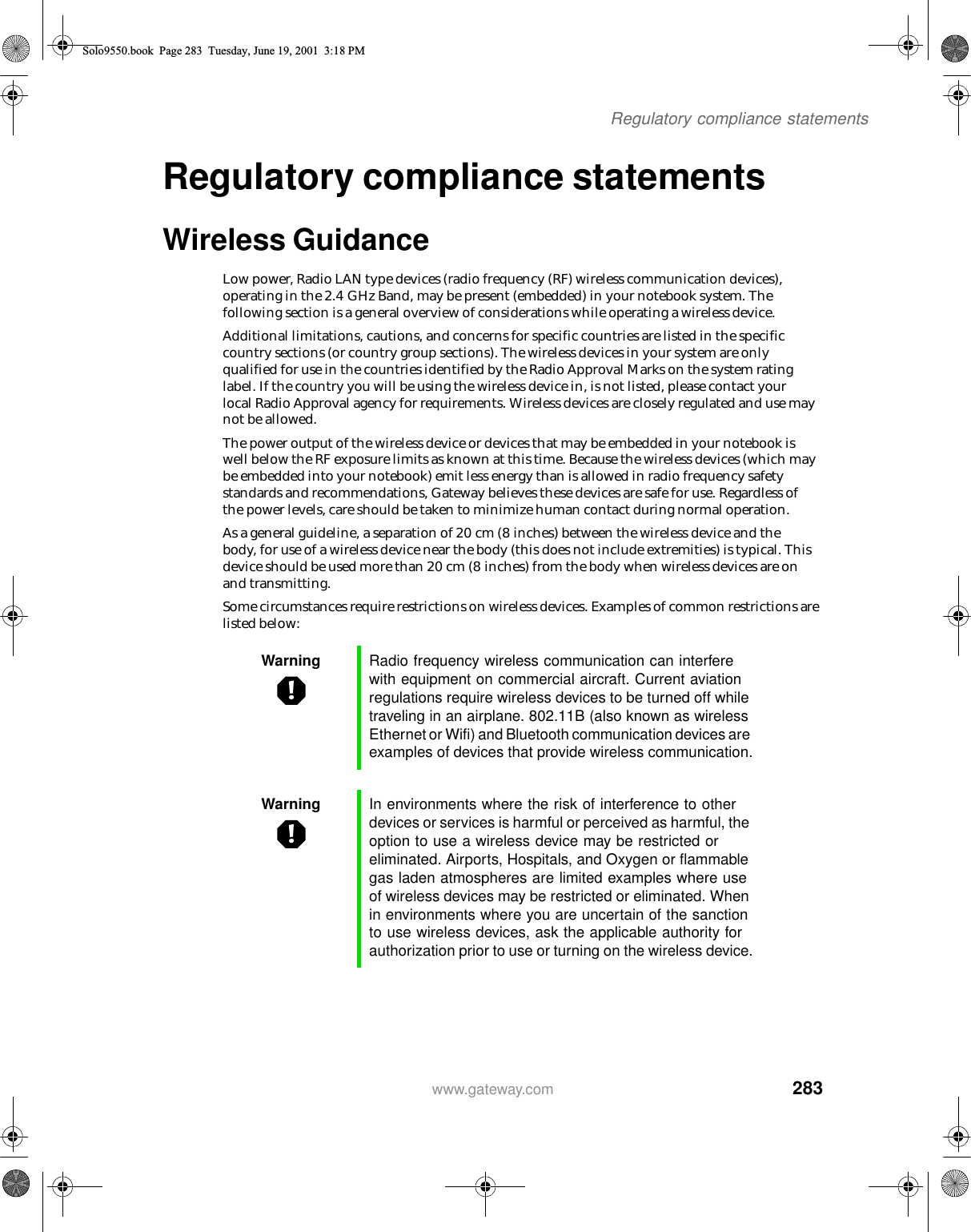 283Regulatory compliance statementswww.gateway.comRegulatory compliance statementsWireless GuidanceLow power, Radio LAN type devices (radio frequency (RF) wireless communication devices), operating in the 2.4 GHz Band, may be present (embedded) in your notebook system. The following section is a general overview of considerations while operating a wireless device.Additional limitations, cautions, and concerns for specific countries are listed in the specific country sections (or country group sections). The wireless devices in your system are only qualified for use in the countries identified by the Radio Approval Marks on the system rating label. If the country you will be using the wireless device in, is not listed, please contact your local Radio Approval agency for requirements. Wireless devices are closely regulated and use may not be allowed.The power output of the wireless device or devices that may be embedded in your notebook is well below the RF exposure limits as known at this time. Because the wireless devices (which may be embedded into your notebook) emit less energy than is allowed in radio frequency safety standards and recommendations, Gateway believes these devices are safe for use. Regardless of the power levels, care should be taken to minimize human contact during normal operation.As a general guideline, a separation of 20 cm (8 inches) between the wireless device and the body, for use of a wireless device near the body (this does not include extremities) is typical. This device should be used more than 20 cm (8 inches) from the body when wireless devices are on and transmitting.Some circumstances require restrictions on wireless devices. Examples of common restrictions are listed below:Warning Radio frequency wireless communication can interfere with equipment on commercial aircraft. Current aviation regulations require wireless devices to be turned off while traveling in an airplane. 802.11B (also known as wireless Ethernet or Wifi) and Bluetooth communication devices are examples of devices that provide wireless communication.Warning In environments where the risk of interference to other devices or services is harmful or perceived as harmful, the option to use a wireless device may be restricted or eliminated. Airports, Hospitals, and Oxygen or flammable gas laden atmospheres are limited examples where use of wireless devices may be restricted or eliminated. When in environments where you are uncertain of the sanction to use wireless devices, ask the applicable authority for authorization prior to use or turning on the wireless device.Solo9550.book Page 283 Tuesday, June 19, 2001 3:18 PM
