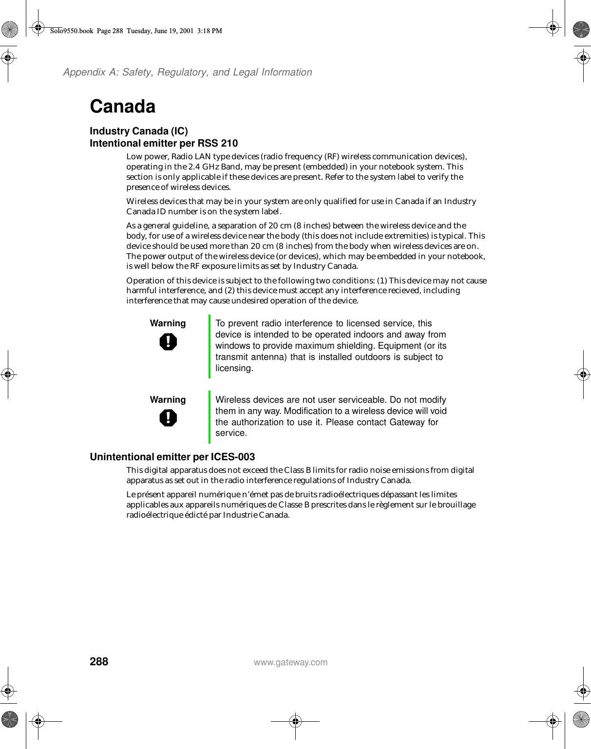 288Appendix A: Safety, Regulatory, and Legal Informationwww.gateway.comCanadaIndustry Canada (IC)Intentional emitter per RSS 210Low power, Radio LAN type devices (radio frequency (RF) wireless communication devices), operating in the 2.4 GHz Band, may be present (embedded) in your notebook system. This section is only applicable if these devices are present. Refer to the system label to verify the presence of wireless devices.Wireless devices that may be in your system are only qualified for use in Canada if an Industry Canada ID number is on the system label.As a general guideline, a separation of 20 cm (8 inches) between the wireless device and the body, for use of a wireless device near the body (this does not include extremities) is typical. This device should be used more than 20 cm (8 inches) from the body when wireless devices are on. The power output of the wireless device (or devices), which may be embedded in your notebook, is well below the RF exposure limits as set by Industry Canada. Operation of this device is subject to the following two conditions: (1) This device may not cause harmful interference, and (2) this device must accept any interference recieved, including interference that may cause undesired operation of the device.Unintentional emitter per ICES-003This digital apparatus does not exceed the Class B limits for radio noise emissions from digital apparatus as set out in the radio interference regulations of Industry Canada.Le présent appareil numérique n’émet pas de bruits radioélectriques dépassant les limites applicables aux appareils numériques de Classe B prescrites dans le règlement sur le brouillage radioélectrique édicté par Industrie Canada.Warning To prevent radio interference to licensed service, this device is intended to be operated indoors and away from windows to provide maximum shielding. Equipment (or its transmit antenna) that is installed outdoors is subject to licensing.Warning Wireless devices are not user serviceable. Do not modify them in any way. Modification to a wireless device will void the authorization to use it. Please contact Gateway for service.Solo9550.book Page 288 Tuesday, June 19, 2001 3:18 PM