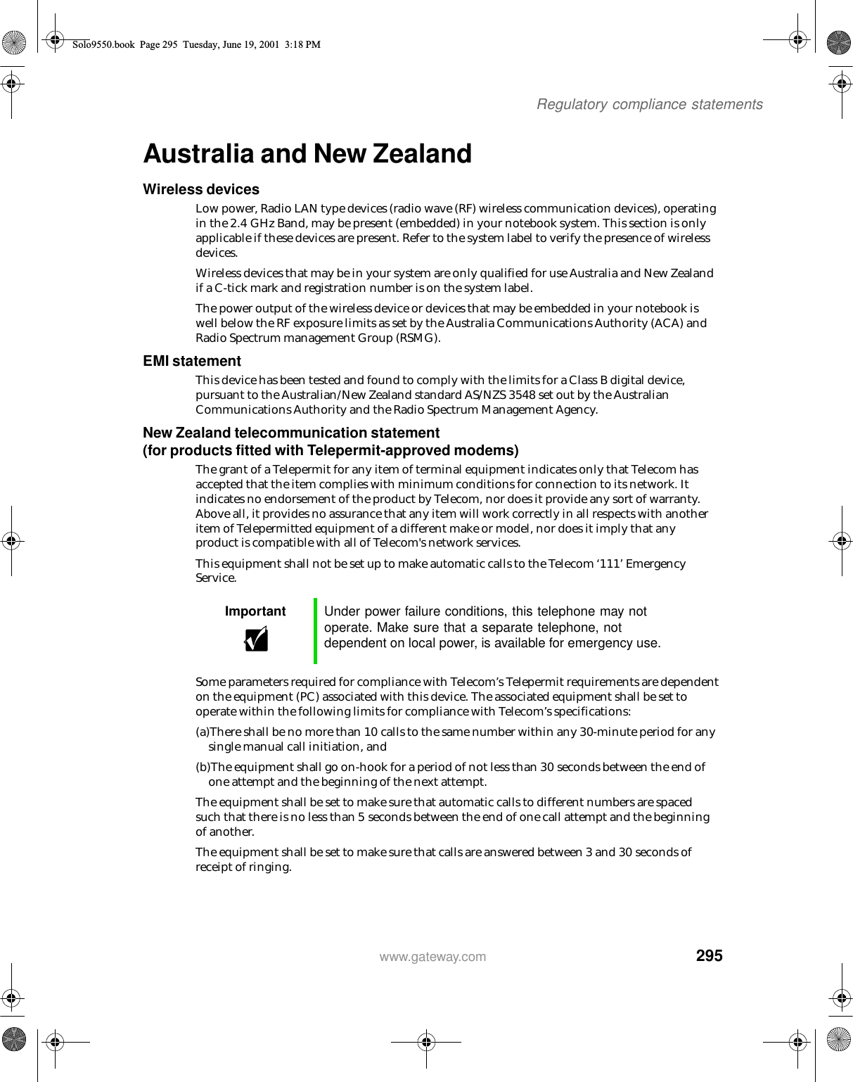 295Regulatory compliance statementswww.gateway.comAustralia and New ZealandWireless devicesLow power, Radio LAN type devices (radio wave (RF) wireless communication devices), operating in the 2.4 GHz Band, may be present (embedded) in your notebook system. This section is only applicable if these devices are present. Refer to the system label to verify the presence of wireless devices.Wireless devices that may be in your system are only qualified for use Australia and New Zealand if a C-tick mark and registration number is on the system label.The power output of the wireless device or devices that may be embedded in your notebook is well below the RF exposure limits as set by the Australia Communications Authority (ACA) and Radio Spectrum management Group (RSMG).EMI statementThis device has been tested and found to comply with the limits for a Class B digital device, pursuant to the Australian/New Zealand standard AS/NZS 3548 set out by the Australian Communications Authority and the Radio Spectrum Management Agency.New Zealand telecommunication statement (for products fitted with Telepermit-approved modems)The grant of a Telepermit for any item of terminal equipment indicates only that Telecom has accepted that the item complies with minimum conditions for connection to its network. It indicates no endorsement of the product by Telecom, nor does it provide any sort of warranty. Above all, it provides no assurance that any item will work correctly in all respects with another item of Telepermitted equipment of a different make or model, nor does it imply that any product is compatible with all of Telecom&apos;s network services.This equipment shall not be set up to make automatic calls to the Telecom ‘111’ Emergency Service.Some parameters required for compliance with Telecom’s Telepermit requirements are dependent on the equipment (PC) associated with this device. The associated equipment shall be set to operate within the following limits for compliance with Telecom’s specifications:(a)There shall be no more than 10 calls to the same number within any 30-minute period for any single manual call initiation, and(b)The equipment shall go on-hook for a period of not less than 30 seconds between the end of one attempt and the beginning of the next attempt.The equipment shall be set to make sure that automatic calls to different numbers are spaced such that there is no less than 5 seconds between the end of one call attempt and the beginning of another.The equipment shall be set to make sure that calls are answered between 3 and 30 seconds of receipt of ringing.Important Under power failure conditions, this telephone may not operate. Make sure that a separate telephone, not dependent on local power, is available for emergency use.Solo9550.book Page 295 Tuesday, June 19, 2001 3:18 PM