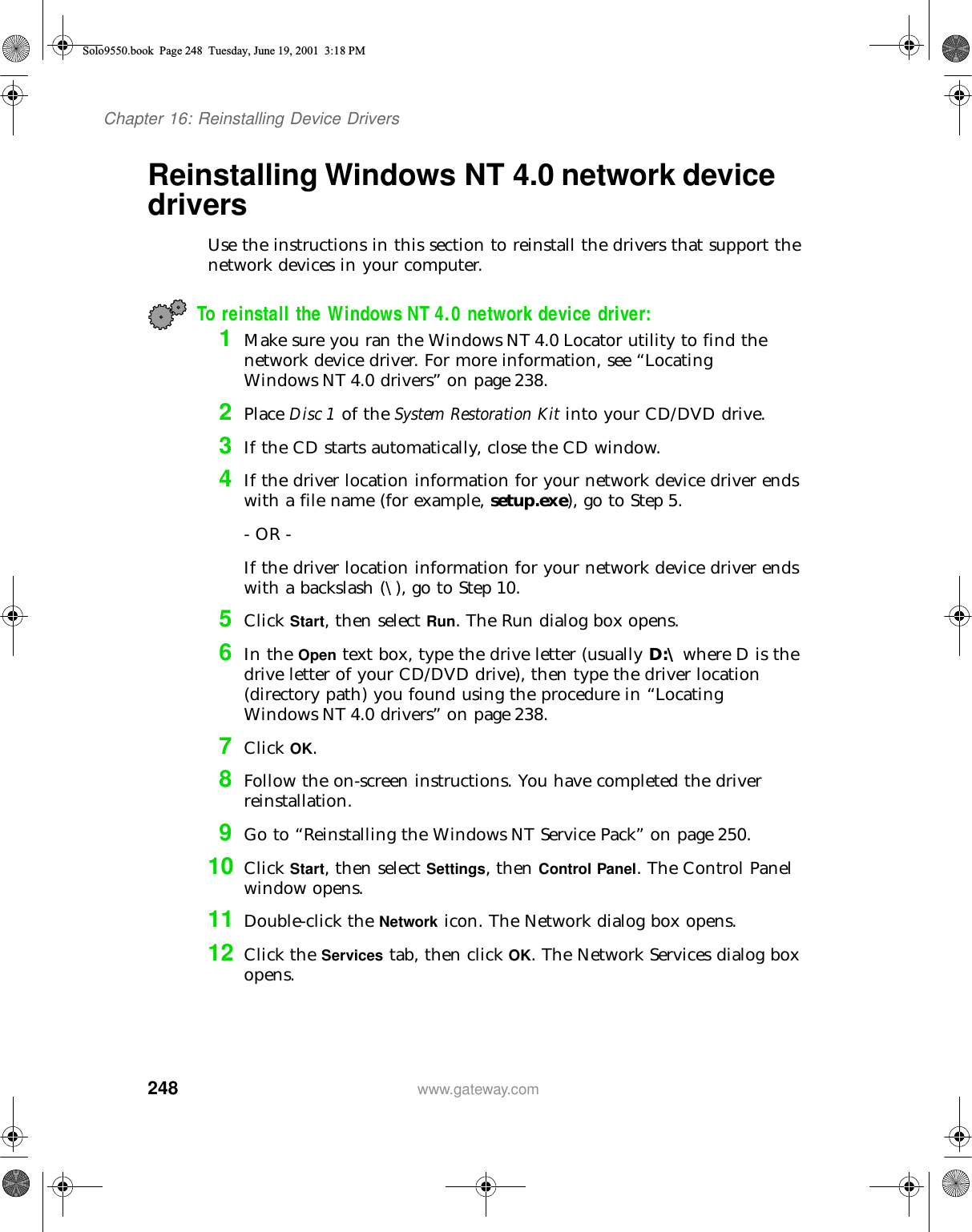 248Chapter 16: Reinstalling Device Driverswww.gateway.comReinstalling Windows NT 4.0 network device driversUse the instructions in this section to reinstall the drivers that support the network devices in your computer.To reinstall the Windows NT 4.0 network device driver:1Make sure you ran the Windows NT 4.0 Locator utility to find the network device driver. For more information, see “Locating Windows NT 4.0 drivers” on page 238.2Place Disc 1 of the System Restoration Kit into your CD/DVD drive.3If the CD starts automatically, close the CD window.4If the driver location information for your network device driver ends with a file name (for example, setup.exe), go to Step 5.- OR -If the driver location information for your network device driver ends with a backslash (\), go to Step 10.5Click Start, then select Run. The Run dialog box opens.6In the Open text box, type the drive letter (usually D:\ where D is the drive letter of your CD/DVD drive), then type the driver location (directory path) you found using the procedure in “Locating Windows NT 4.0 drivers” on page 238.7Click OK.8Follow the on-screen instructions. You have completed the driver reinstallation.9Go to “Reinstalling the Windows NT Service Pack” on page 250.10 Click Start, then select Settings, then Control Panel. The Control Panel window opens.11 Double-click the Network icon. The Network dialog box opens.12 Click the Services tab, then click OK. The Network Services dialog box opens.Solo9550.book Page 248 Tuesday, June 19, 2001 3:18 PM
