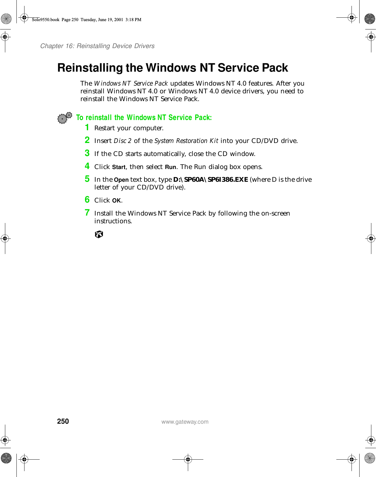250Chapter 16: Reinstalling Device Driverswww.gateway.comReinstalling the Windows NT Service PackThe Windows NT Service Pack updates Windows NT 4.0 features. After you reinstall Windows NT 4.0 or Windows NT 4.0 device drivers, you need to reinstall the Windows NT Service Pack.To reinstall the Windows NT Service Pack:1Restart your computer.2Insert Disc 2 of the System Restoration Kit into your CD/DVD drive.3If the CD starts automatically, close the CD window.4Click Start, then select Run. The Run dialog box opens.5In the Open text box, type D:\SP60A\SP6I386.EXE (where D is the drive letter of your CD/DVD drive).6Click OK.7Install the Windows NT Service Pack by following the on-screen instructions.Solo9550.book Page 250 Tuesday, June 19, 2001 3:18 PM