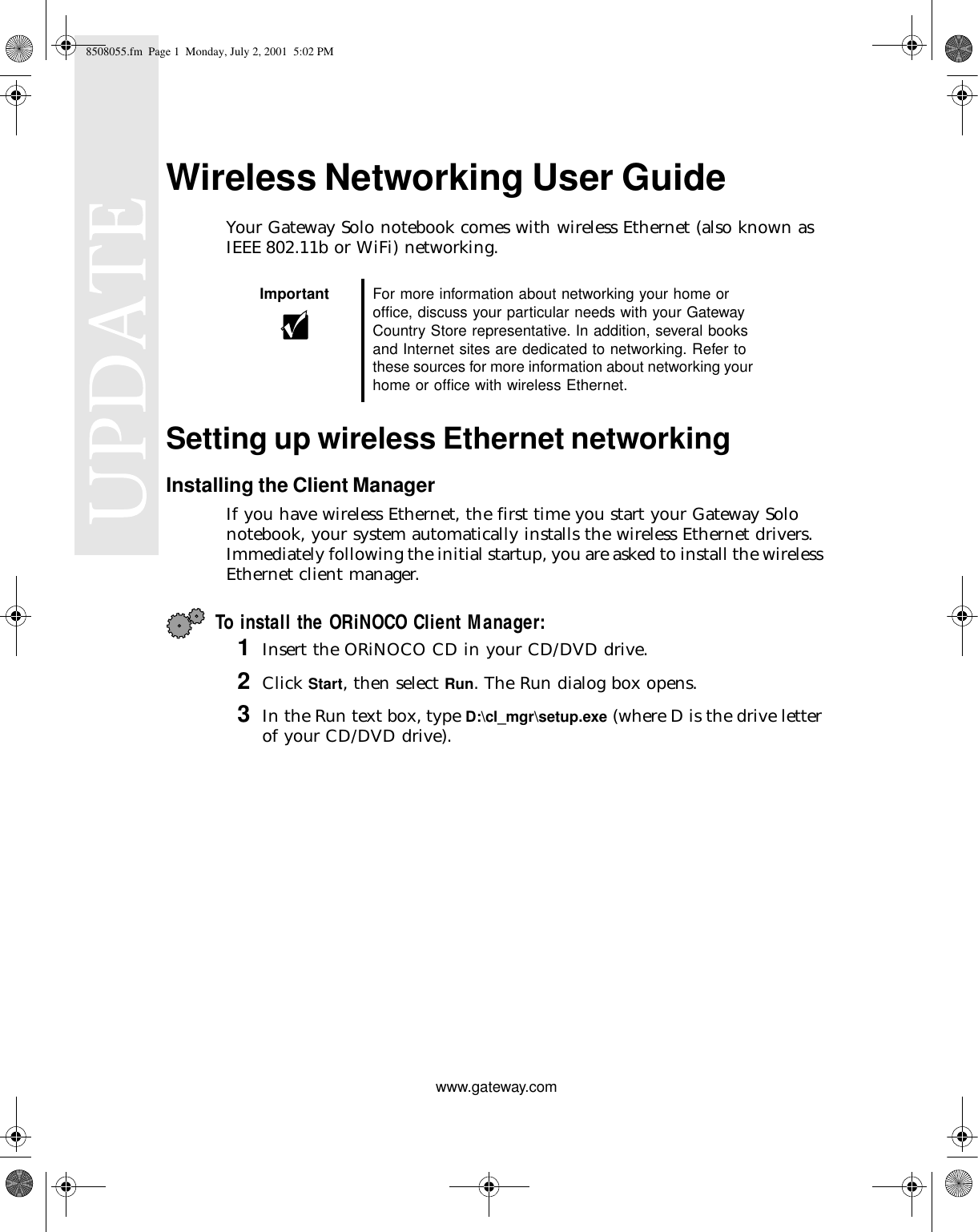 www.gateway.comWireless Networking User GuideYour Gateway Solo notebook comes with wireless Ethernet (also known as IEEE 802.11b or WiFi) networking.Setting up wireless Ethernet networkingInstalling the Client ManagerIf you have wireless Ethernet, the first time you start your Gateway Solo notebook, your system automatically installs the wireless Ethernet drivers. Immediately following the initial startup, you are asked to install the wireless Ethernet client manager.To install the ORiNOCO Client Manager:1Insert the ORiNOCO CD in your CD/DVD drive.2Click Start, then select Run. The Run dialog box opens.3In the Run text box, type D:\cl_mgr\setup.exe (where D is the drive letter of your CD/DVD drive).Important For more information about networking your home or office, discuss your particular needs with your Gateway Country Store representative. In addition, several books and Internet sites are dedicated to networking. Refer to these sources for more information about networking your home or office with wireless Ethernet.8508055.fm Page 1 Monday, July 2, 2001 5:02 PM