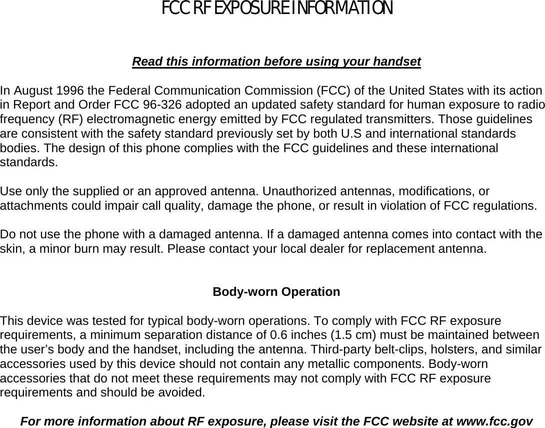    FCC RF EXPOSURE INFORMATION    Read this information before using your handset  In August 1996 the Federal Communication Commission (FCC) of the United States with its action in Report and Order FCC 96-326 adopted an updated safety standard for human exposure to radio frequency (RF) electromagnetic energy emitted by FCC regulated transmitters. Those guidelines are consistent with the safety standard previously set by both U.S and international standards bodies. The design of this phone complies with the FCC guidelines and these international standards.  Use only the supplied or an approved antenna. Unauthorized antennas, modifications, or attachments could impair call quality, damage the phone, or result in violation of FCC regulations.  Do not use the phone with a damaged antenna. If a damaged antenna comes into contact with the skin, a minor burn may result. Please contact your local dealer for replacement antenna.   Body-worn Operation  This device was tested for typical body-worn operations. To comply with FCC RF exposure requirements, a minimum separation distance of 0.6 inches (1.5 cm) must be maintained between the user’s body and the handset, including the antenna. Third-party belt-clips, holsters, and similar accessories used by this device should not contain any metallic components. Body-worn accessories that do not meet these requirements may not comply with FCC RF exposure requirements and should be avoided.  For more information about RF exposure, please visit the FCC website at www.fcc.gov   