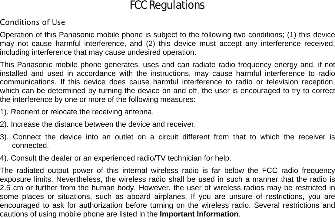   FCC Regulations Conditions of Use Operation of this Panasonic mobile phone is subject to the following two conditions; (1) this device may not cause harmful interference, and (2) this device must accept any interference received, including interference that may cause undesired operation.  This Panasonic mobile phone generates, uses and can radiate radio frequency energy and, if not installed and used in accordance with the instructions, may cause harmful interference to radio communications. If this device does cause harmful interference to radio or television reception, which can be determined by turning the device on and off, the user is encouraged to try to correct the interference by one or more of the following measures:     1). Reorient or relocate the receiving antenna. 2). Increase the distance between the device and receiver. 3). Connect the device into an outlet on a circuit different from that to which the receiver is connected. 4). Consult the dealer or an experienced radio/TV technician for help. The radiated output power of this internal wireless radio is far below the FCC radio frequency exposure limits. Nevertheless, the wireless radio shall be used in such a manner that the radio is 2.5 cm or further from the human body. However, the user of wireless radios may be restricted in some places or situations, such as aboard airplanes. If you are unsure of restrictions, you are encouraged to ask for authorization before turning on the wireless radio. Several restrictions and cautions of using mobile phone are listed in the Important Information.                                                                                                   