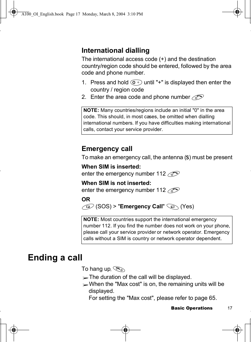 Basic Operations           17International diallingThe international access code (+) and the destination country/region code should be entered, followed by the area code and phone number.1.Press and hold #until &quot;+&quot; is displayed then enter the country / region code2.Enter the area code and phone number CEmergency callTo make an emergency call, the antenna (Í) must be presentWhen SIM is inserted: enter the emergency number 112 CWhen SIM is not inserted:enter the emergency number 112 COR@(SOS) &gt; &quot;Emergency Call&quot;A(Yes)Ending a call To hang up,DThe duration of the call will be displayed. When the &quot;Max cost&quot; is on, the remaining units will be displayed.For setting the &quot;Max cost&quot;, please refer to page 65.NOTE: Many countries/regions include an initial &quot;0&quot; in the area code. This should, in most cases, be omitted when dialling international numbers. If you have difficulties making international calls, contact your service provider. NOTE: Most countries support the international emergency number 112. If you find the number does not work on your phone, please call your service provider or network operator. Emergency calls without a SIM is country or network operator dependent. A100_OI_English.book  Page 17  Monday, March 8, 2004  3:10 PM