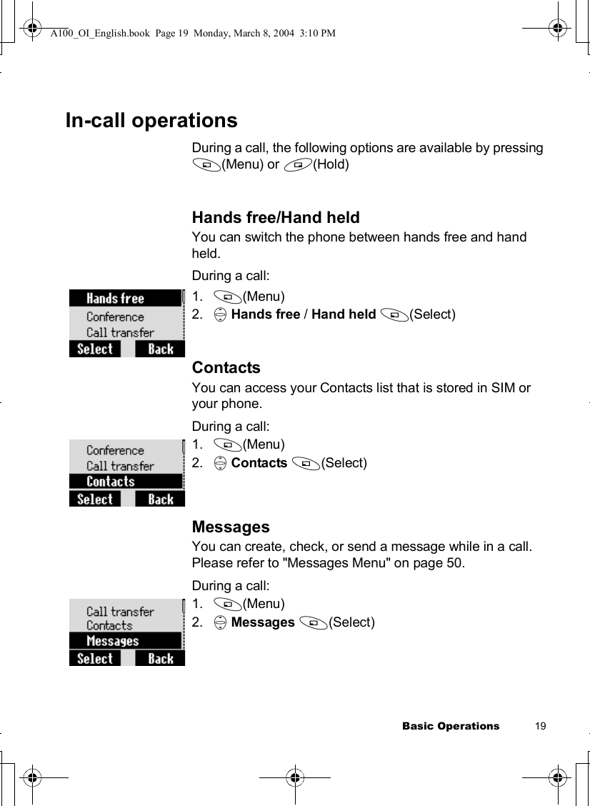 Basic Operations           19In-call operationsDuring a call, the following options are available by pressing A(Menu) or @(Hold)Hands free/Hand heldYou can switch the phone between hands free and hand held.During a call:1. A(Menu)2. 4Hands free / Hand held A(Select)ContactsYou can access your Contacts list that is stored in SIM or your phone.During a call:1. A(Menu)2. 4Contacts A(Select)MessagesYou can create, check, or send a message while in a call. Please refer to &quot;Messages Menu&quot; on page 50.During a call:1. A(Menu)2. 4Messages A(Select)A100_OI_English.book  Page 19  Monday, March 8, 2004  3:10 PM