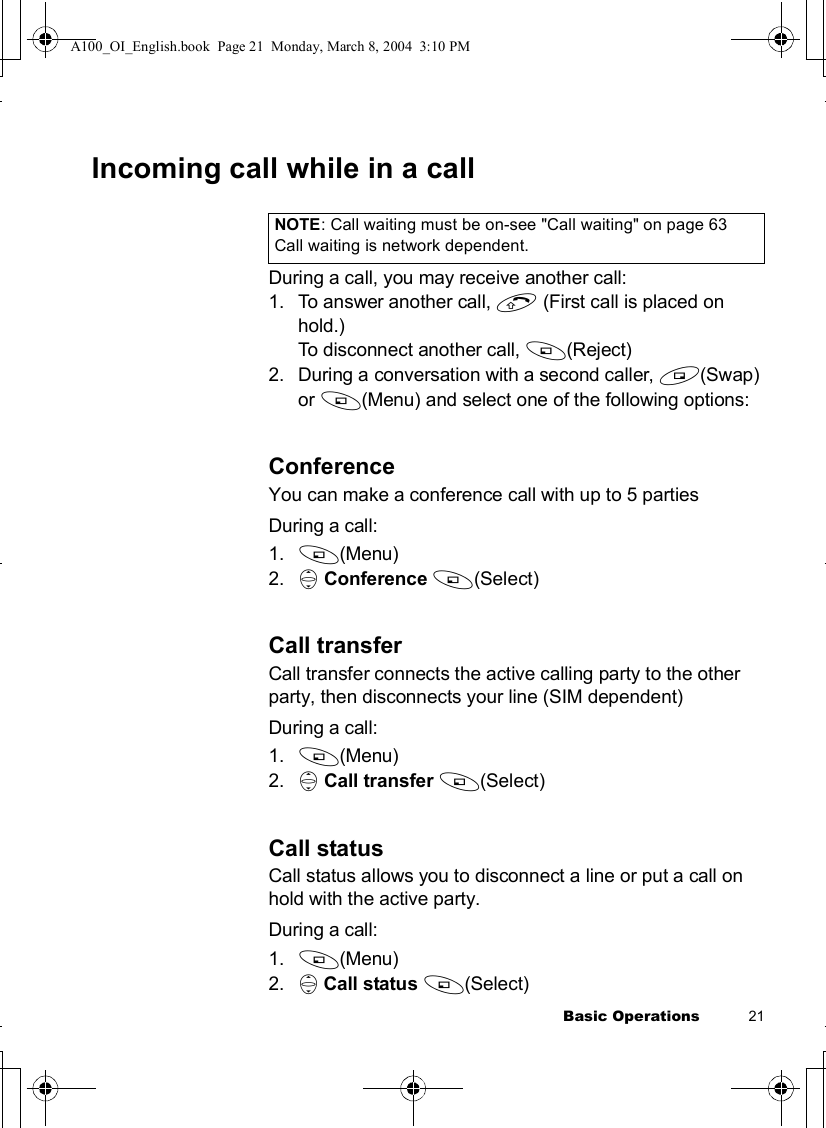 Basic Operations           21Incoming call while in a callDuring a call, you may receive another call:1.To answer another call, C (First call is placed on hold.)To disconnect another call, A(Reject)2.During a conversation with a second caller, @(Swap)or A(Menu) and select one of the following options:ConferenceYou can make a conference call with up to 5 partiesDuring a call:1. A(Menu)2. 4Conference A(Select)Call transferCall transfer connects the active calling party to the other party, then disconnects your line (SIM dependent)During a call:1. A(Menu)2. 4Call transfer A(Select)Call statusCall status allows you to disconnect a line or put a call on hold with the active party.During a call:1. A(Menu)2. 4Call status A(Select)NOTE: Call waiting must be on-see &quot;Call waiting&quot; on page 63Call waiting is network dependent. A100_OI_English.book  Page 21  Monday, March 8, 2004  3:10 PM