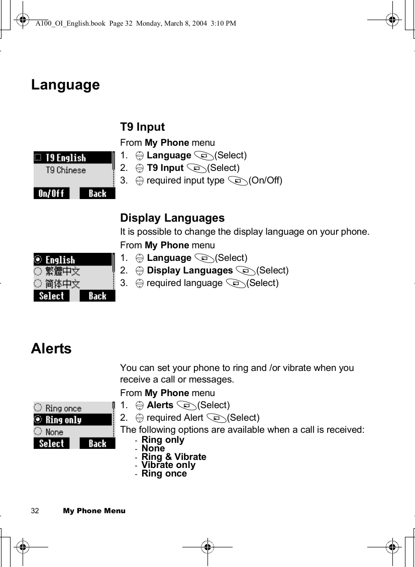 32          My Phone MenuLanguageT9 InputFrom My Phone menu1. 4Language A(Select)2. 4T9 Input A(Select)3. 4 required input type A(On/Off)Display LanguagesIt is possible to change the display language on your phone.From My Phone menu1. 4Language A(Select)2. 4Display Languages A(Select)3. 4 required language A(Select)AlertsYou can set your phone to ring and /or vibrate when you receive a call or messages.From My Phone menu1. 4Alerts A(Select)2. 4 required Alert A(Select)The following options are available when a call is received:-Ring only-None-Ring &amp; Vibrate-Vibrate only-Ring onceA100_OI_English.book  Page 32  Monday, March 8, 2004  3:10 PM