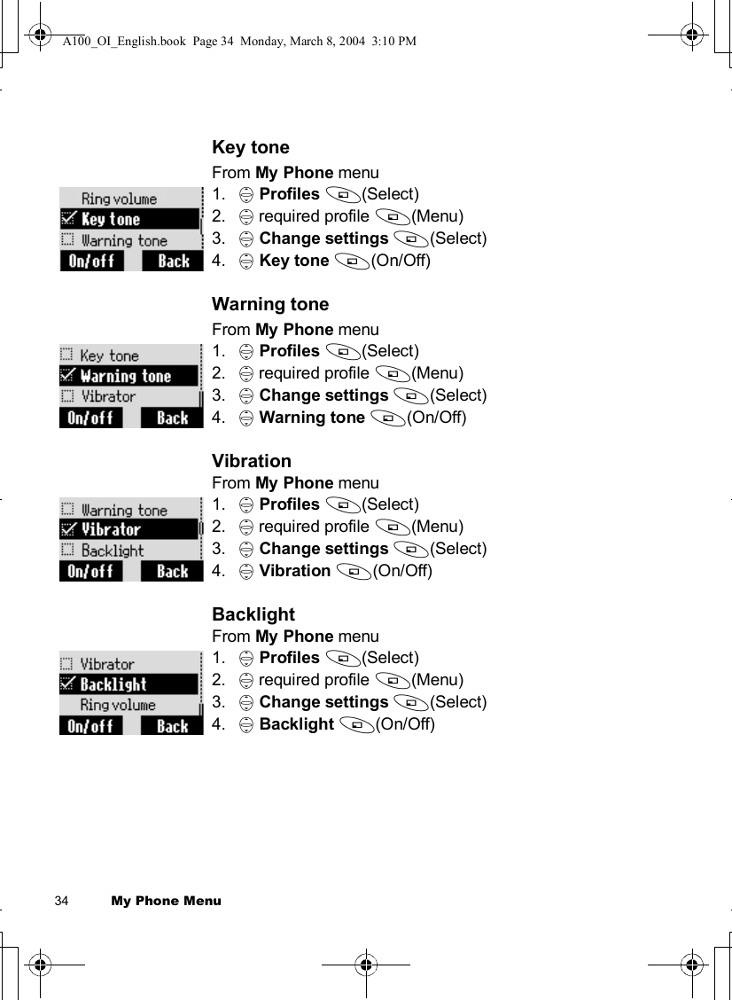 34          My Phone MenuKey toneFrom My Phone menu1. 4Profiles A(Select)2. 4 required profile A(Menu)3. 4Change settings A(Select) 4. 4Key tone A(On/Off)Warning toneFrom My Phone menu1. 4Profiles A(Select)2. 4 required profile A(Menu)3. 4Change settings A(Select) 4. 4Warning tone A(On/Off)VibrationFrom My Phone menu1. 4Profiles A(Select)2. 4 required profile A(Menu)3. 4Change settings A(Select) 4. 4Vibration A(On/Off)BacklightFrom My Phone menu1. 4Profiles A(Select)2. 4 required profile A(Menu)3. 4Change settings A(Select) 4. 4Backlight A(On/Off)A100_OI_English.book  Page 34  Monday, March 8, 2004  3:10 PM