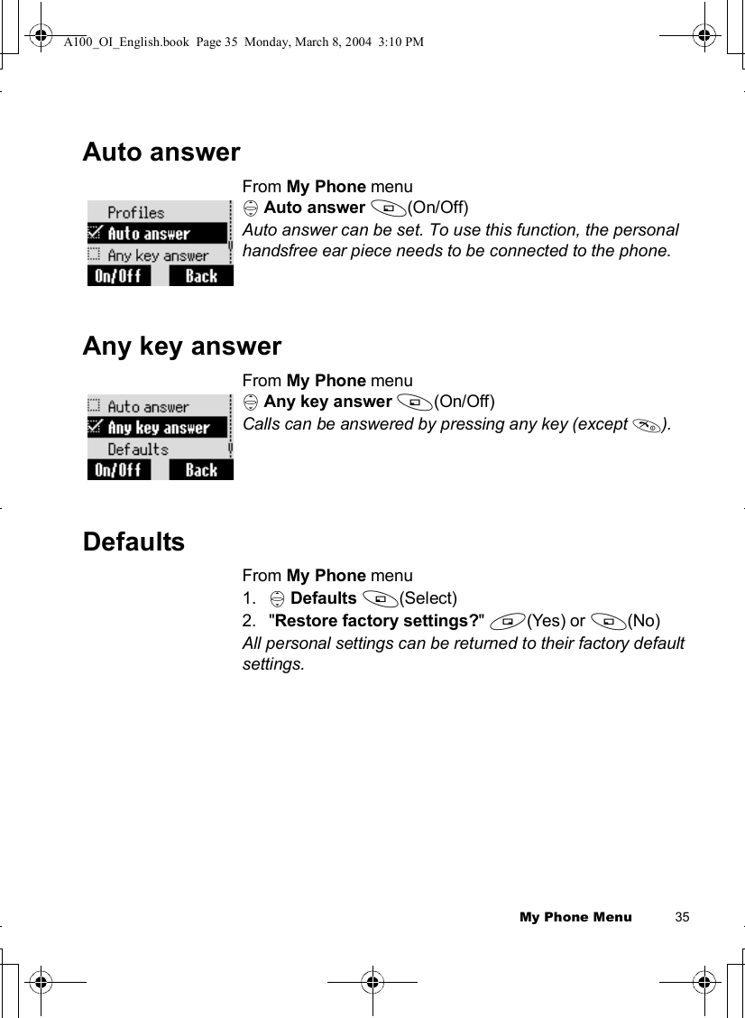My Phone Menu          35Auto answerFrom My Phone menu4Auto answer A(On/Off) Auto answer can be set. To use this function, the personal handsfree ear piece needs to be connected to the phone.Any key answerFrom My Phone menu4Any key answer A(On/Off) Calls can be answered by pressing any key (except D).DefaultsFrom My Phone menu1. 4Defaults A(Select) 2.&quot;Restore factory settings?&quot;@(Yes) or A(No)All personal settings can be returned to their factory default settings.A100_OI_English.book  Page 35  Monday, March 8, 2004  3:10 PM