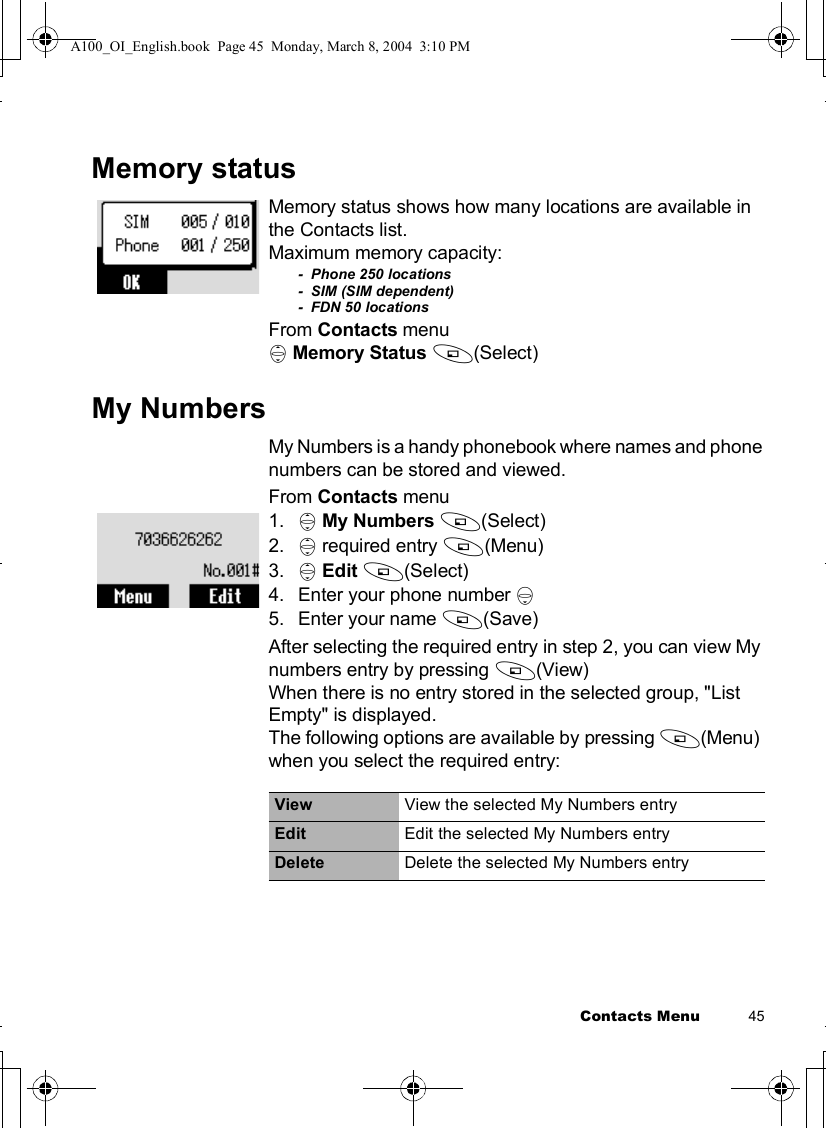 Contacts Menu          45Memory statusMemory status shows how many locations are available in the Contacts list.Maximum memory capacity:-  Phone 250 locations-  SIM (SIM dependent)-  FDN 50 locationsFrom Contacts menu4Memory Status A(Select)My NumbersMy Numbers is a handy phonebook where names and phone numbers can be stored and viewed.From Contacts menu1. 4My Numbers A(Select)2. 4 required entry A(Menu)3. 4Edit A(Select)4.Enter your phone number 55.Enter your name A(Save)After selecting the required entry in step 2, you can view My numbers entry by pressing A(View)When there is no entry stored in the selected group, &quot;List Empty&quot; is displayed.The following options are available by pressing A(Menu) when you select the required entry:View View the selected My Numbers entryEdit Edit the selected My Numbers entryDelete Delete the selected My Numbers entryA100_OI_English.book  Page 45  Monday, March 8, 2004  3:10 PM