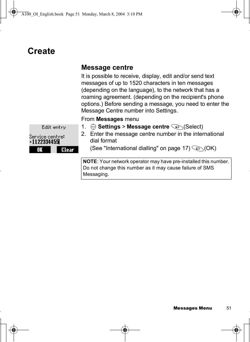 Messages Menu          51CreateMessage centreIt is possible to receive, display, edit and/or send text messages of up to 1520 characters in ten messages (depending on the language), to the network that has a roaming agreement. (depending on the recipient&apos;s phone options.) Before sending a message, you need to enter the Message Centre number into Settings.From Messages menu1. 4Settings &gt; Message centre A(Select)2.Enter the message centre number in the international dial format (See &quot;International dialling&quot; on page 17) A(OK)NOTE: Your network operator may have pre-installed this number. Do not change this number as it may cause failure of SMS Messaging.A100_OI_English.book  Page 51  Monday, March 8, 2004  3:10 PM