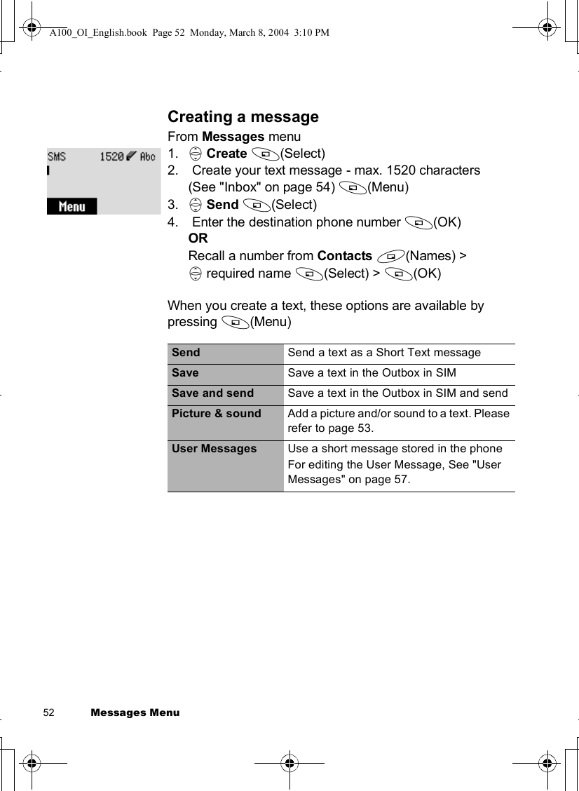 52           Messages MenuCreating a messageFrom Messages menu1. 4Create A(Select)2. Create your text message - max. 1520 characters (See &quot;Inbox&quot; on page 54) A(Menu)3. 4Send A(Select)4. Enter the destination phone number A(OK)ORRecall a number from Contacts @(Names) &gt;4 required name A(Select) &gt; A(OK)When you create a text, these options are available by pressing A(Menu)Send Send a text as a Short Text messageSave Save a text in the Outbox in SIMSave and send Save a text in the Outbox in SIM and sendPicture &amp; sound  Add a picture and/or sound to a text. Please refer to page 53.User Messages Use a short message stored in the phoneFor editing the User Message, See &quot;User Messages&quot; on page 57.A100_OI_English.book  Page 52  Monday, March 8, 2004  3:10 PM