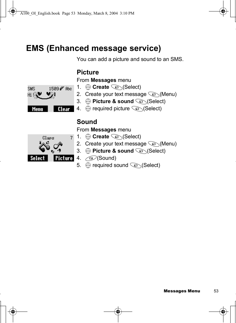 Messages Menu          53EMS (Enhanced message service)You can add a picture and sound to an SMS.PictureFrom Messages menu1. 4Create A(Select)2.Create your text message A(Menu)3. 4Picture &amp; sound A(Select)4. 4 required picture A(Select)SoundFrom Messages menu1. 4Create A(Select)2.Create your text message A(Menu)3. 4Picture &amp; sound A(Select)4. @(Sound)5. 4 required sound A(Select)A100_OI_English.book  Page 53  Monday, March 8, 2004  3:10 PM