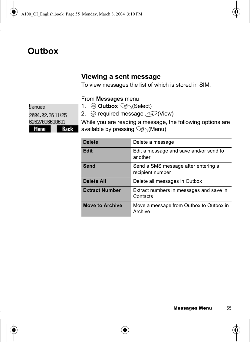 Messages Menu          55OutboxViewing a sent messageTo view messages the list of which is stored in SIM.From Messages menu1. 4Outbox A(Select) 2. 4 required message @(View)While you are reading a message, the following options are available by pressing A(Menu)Delete Delete a messageEdit Edit a message and save and/or send to anotherSend Send a SMS message after entering a recipient numberDelete All Delete all messages in OutboxExtract Number Extract numbers in messages and save in ContactsMove to Archive Move a message from Outbox to Outbox in ArchiveA100_OI_English.book  Page 55  Monday, March 8, 2004  3:10 PM