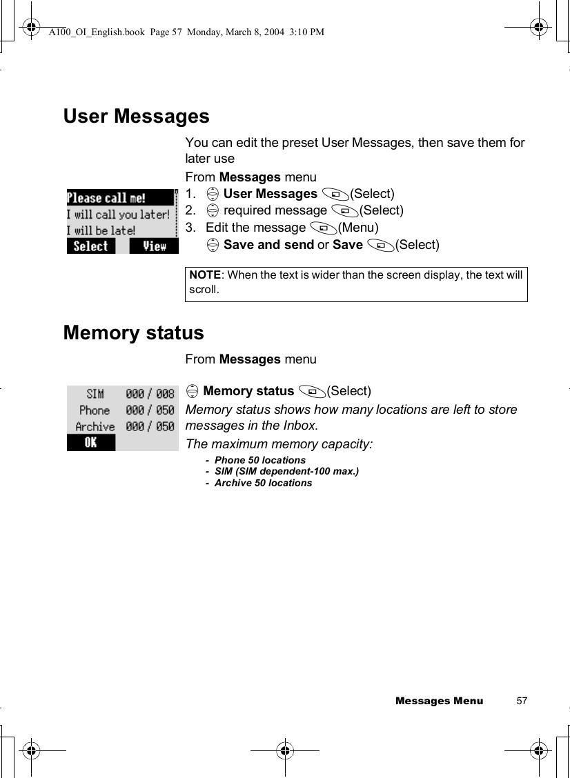 Messages Menu          57User MessagesYou can edit the preset User Messages, then save them for later use.From Messages menu1. 4User Messages A(Select)2. 4 required message A(Select)3.Edit the message A(Menu)4Save and send or Save A(Select)Memory statusFrom Messages menu4Memory status A(Select)Memory status shows how many locations are left to store messages in the Inbox.The maximum memory capacity:-  Phone 50 locations-  SIM (SIM dependent-100 max.)-  Archive 50 locationsNOTE: When the text is wider than the screen display, the text will scroll.A100_OI_English.book  Page 57  Monday, March 8, 2004  3:10 PM