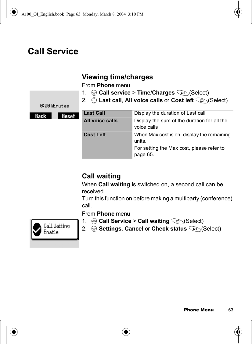 Phone Menu          63Call ServiceViewing time/chargesFrom Phone menu1. 4Call service &gt; Time/Charges A(Select)2. 4Last call,All voice calls or Cost left A(Select)Call waitingWhen Call waiting is switched on, a second call can be received.Turn this function on before making a multiparty (conference) call.From Phone menu1. 4Call Service &gt; Call waiting A(Select)2. 4Settings,Cancel or Check status A(Select)Last Call Display the duration of Last callAll voice calls Display the sum of the duration for all the voice callsCost Left When Max cost is on, display the remaining units.For setting the Max cost, please refer to page 65.A100_OI_English.book  Page 63  Monday, March 8, 2004  3:10 PM