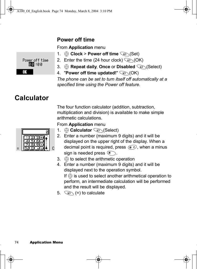 74          Application MenuPower off timeFrom Application menu1. 4Clock &gt; Power off time A(Set)2.Enter the time (24 hour clock) A(OK)3. 4Repeat daily,Once or Disabled A(Select)4.&quot;Power off time updated!&quot;A(OK) The phone can be set to turn itself off automatically at a specified time using the Power off feature. CalculatorThe four function calculator (addition, subtraction, multiplication and division) is available to make simple arithmetic calculations.From Application menu1. 4Calculator A(Select)2.Enter a number (maximum 9 digits) and it will be displayed on the upper right of the display. When a decimal point is required, press !, when a minus sign is needed press &quot;.3. 4to select the arithmetic operation4.Enter a number (maximum 9 digits) and it will be displayed next to the operation symbol.If 4is used to select another arithmetical operation to perform, an intermediate calculation will be performed and the result will be displayed.5. A(=) to calculateA100_OI_English.book  Page 74  Monday, March 8, 2004  3:10 PM