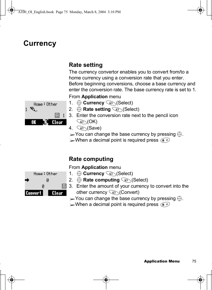 Application Menu          75CurrencyRate settingThe currency convertor enables you to convert from/to a home currency using a conversion rate that you enter.Before beginning conversions, choose a base currency and enter the conversion rate. The base currency rate is set to 1.From Application menu1. 4Currency A(Select)2. 4Rate setting A(Select)3.Enter the conversion rate next to the pencil icon A(OK)4. A(Save)You can change the base currency by pressing 4.When a decimal point is required press !Rate computingFrom Application menu1. 4Currency A(Select)2. 4Rate computing A(Select)3.Enter the amount of your currency to convert into the other currency A(Convert)You can change the base currency by pressing 4.When a decimal point is required press !A100_OI_English.book  Page 75  Monday, March 8, 2004  3:10 PM