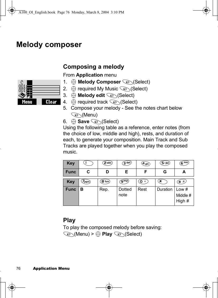 76          Application MenuMelody composerComposing a melodyFrom Application menu1. 4Melody Composer A(Select)2. 4 required My Music A(Select)3. 4Melody edit A(Select)4. 4 required track A(Select)5.Compose your melody - See the notes chart below A(Menu)6. 4Save A(Select)Using the following table as a reference, enter notes (from the choice of low, middle and high), rests, and duration of each, to generate your composition. Main Track and Sub Tracks are played together when you play the composed music.PlayTo play the composed melody before saving:A(Menu) &gt; 4Play A(Select)Key $%&amp;&apos;()FuncCDEFGAKey *+,#&quot;!FuncB Rep.Dotted noteRestDurationLow #Middle #High #A100_OI_English.book  Page 76  Monday, March 8, 2004  3:10 PM