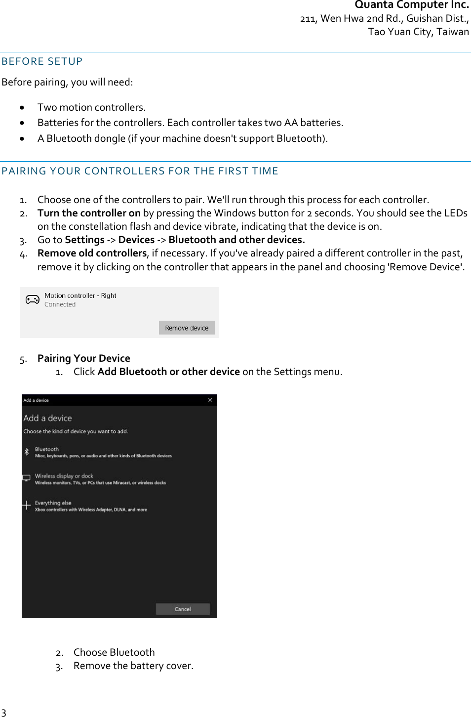 QuantaComputerInc.211,WenHwa2ndRd.,GuishanDist.,TaoYuanCity,Taiwan3BEFORESETUPBeforepairing,youwillneed: Twomotioncontrollers. Batteriesforthecontrollers.EachcontrollertakestwoAAbatteries. ABluetoothdongle(ifyourmachinedoesn&apos;tsupportBluetooth).PAIRINGYOURCONTROLLERSFORTHEFIRSTTIME1. Chooseoneofthecontrollerstopair.We&apos;llrunthroughthisprocessforeachcontroller.2. TurnthecontrolleronbypressingtheWindowsbuttonfor2seconds.YoushouldseetheLEDsontheconstellationflashanddevicevibrate,indicatingthatthedeviceison.3. GotoSettings‐&gt;Devices‐&gt;Bluetoothandotherdevices.4. Removeoldcontrollers,ifnecessary.Ifyou&apos;vealreadypairedadifferentcontrollerinthepast,removeitbyclickingonthecontrollerthatappearsinthepanelandchoosing&apos;RemoveDevice&apos;.5. PairingYourDevice1. ClickAddBluetoothorotherdeviceontheSettingsmenu.2. ChooseBluetooth3. Removethebatterycover.
