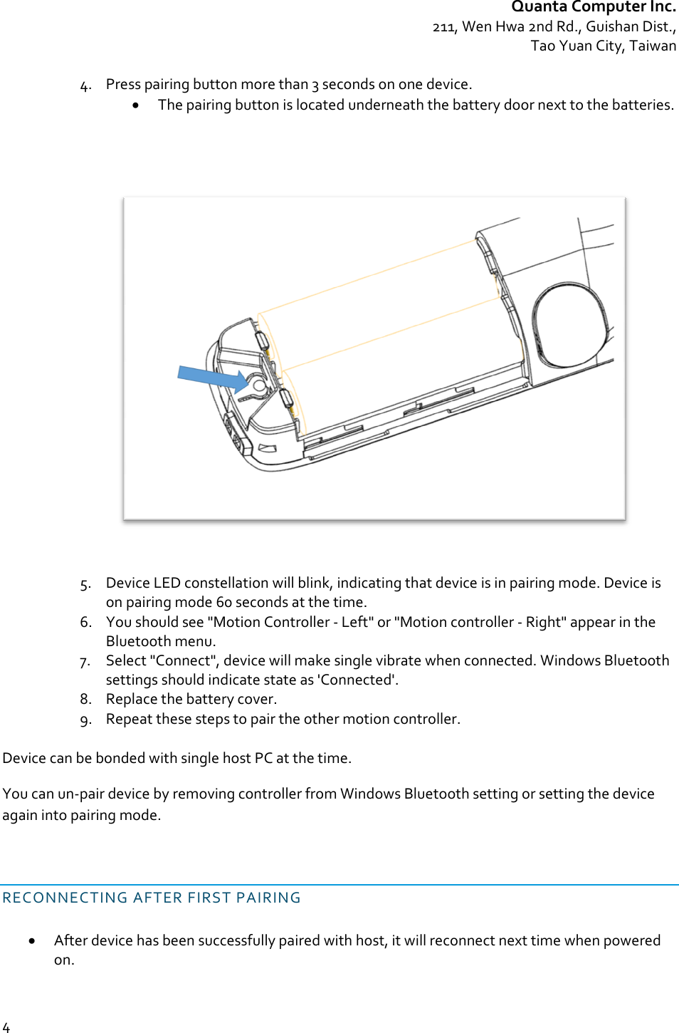 QuantaComputerInc.211,WenHwa2ndRd.,GuishanDist.,TaoYuanCity,Taiwan44. Presspairingbuttonmorethan3secondsononedevice. Thepairingbuttonislocatedunderneaththebatterydoornexttothebatteries.5. DeviceLEDconstellationwillblink,indicatingthatdeviceisinpairingmode.Deviceisonpairingmode60secondsatthetime.6. Youshouldsee&quot;MotionController‐Left&quot;or&quot;Motioncontroller‐Right&quot;appearintheBluetoothmenu.7. Select&quot;Connect&quot;,devicewillmakesinglevibratewhenconnected.WindowsBluetoothsettingsshouldindicatestateas&apos;Connected&apos;.8. Replacethebatterycover.9. Repeatthesestepstopairtheothermotioncontroller.DevicecanbebondedwithsinglehostPCatthetime.Youcanun‐pairdevicebyremovingcontrollerfromWindowsBluetoothsettingorsettingthedeviceagainintopairingmode.RECONNECTINGAFTERFIRSTPAIRING Afterdevicehasbeensuccessfullypairedwithhost,itwillreconnectnexttimewhenpoweredon.