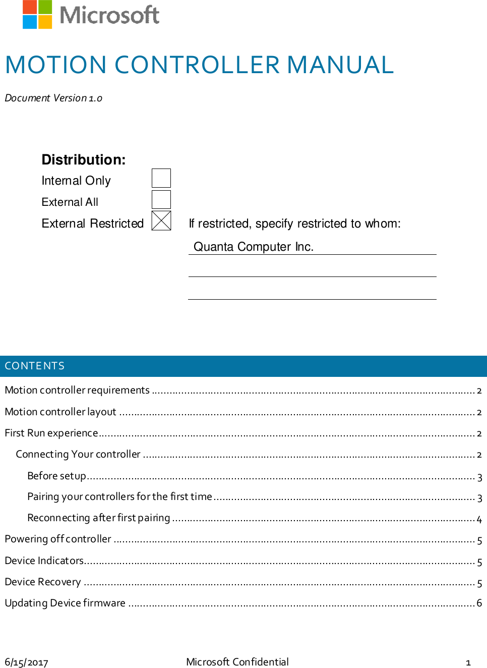 6/15/2017 Microsoft Confidential 1MOTION CONTROLLER MANUALDocument Version 1.0Distribution:Internal OnlyExternal AllExternal Restricted If restricted, specify restricted to whom:Quanta Computer Inc.CONTE NTSMotion controller requirements ..............................................................................................................2Motion controller layout .........................................................................................................................2First Run experience................................................................................................................................2Connecting Your controller .................................................................................................................2Before setup.................................................................................................................................... 3Pairing your controllers for the first time......................................................................................... 3Reconnecting after first pairing .......................................................................................................4Powering off controller ........................................................................................................................... 5Device Indicators..................................................................................................................................... 5Device Recovery ..................................................................................................................................... 5Updating Device firmware ......................................................................................................................6