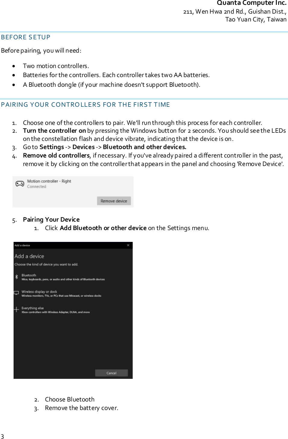 Quanta Computer Inc.211, Wen Hwa 2nd Rd., Guishan Dist.,Tao Yuan City, Taiwan3BEFORE S ETUPBefore pairing, you will need:•Two motion controllers.•Batteries for the controllers. Each controller takes two AA batteries.•A Bluetooth dongle (if your machine doesn&apos;t support Bluetooth).PAIRING YOUR CONTRO LLERS FOR THE FIRST T IME1. Choose one of the controllers to pair. We&apos;ll run through this process for each controller.2. Turn the controller on by pressing the Windows button for 2 seconds. You should see the LEDson the constellation flash and device vibrate, indicating that the device is on.3. Go to Settings -&gt; Devices -&gt; Bluetooth and other devices.4. Remove old controllers, if necessary. If you&apos;ve already paired a different controller in the past,remove it by clicking on the controllerthat appears in the panel and choosing &apos;Remove Device&apos;.5. Pairing Your Device1. Click Add Bluetooth or other device on the Settings menu.2. Choose Bluetooth3. Remove the battery cover.