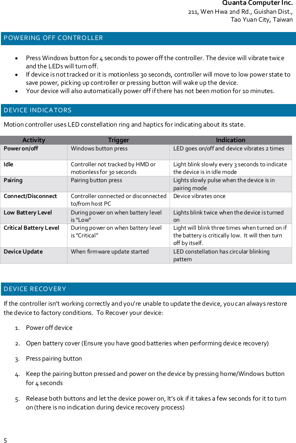Quanta Computer Inc.211, Wen Hwa 2nd Rd., Guishan Dist.,Tao Yuan City, Taiwan5P OW ERING OFF CON TR O LLER•Press Windows button for 4 seconds to power off the controller. The device will vibrate twiceand the LEDs will turn off.•If device is not tracked or it is motionless 30 seconds, controller will move to low power state tosave power, picking up controller or pressing button will wake up the device.•Your device will also automatically power off if there has not been motion for 10 minutes.DEVICE INDICA TORSMotion controller uses LED constellation ring and haptics for indicating about its state.ActivityTriggerIndicationPower on/off Windows button press LED goes on/off and device vibrates 2 timesIdle Controller not tracked by HMD ormotionless for 30 secondsLight blink slowly every 3 seconds to indicatethe device is in idle modePairing Pairing button press Lights slowly pulse when the device is inpairing modeConnect/Disconnect Controller connected or disconnectedto/from host PCDevice vibrates onceLow Battery Level During power on when battery levelis &quot;Low&quot;Lights blink twice when the device is turnedonCritical Battery Level During power on when battery levelis &quot;Critical&quot;Light will blink three times when turned on ifthe battery is critically low. It will then turnoff by itself.Device Update When firmware update started LED constellation has circular blinkingpatternDEVICE RECOVERYIf the controller isn’t working correctly and you’re unable to update the device, you can always restorethe device to factory conditions. To Recover your device:1. Power off device2. Open battery cover (Ensure you have good batteries when performing device recovery)3. Press pairing button4. Keep the pairing button pressed and power on the device by pressing home/Windows buttonfor 4 seconds5. Release both buttons and let the device power on, It’s ok if it takes a few seconds for it to turnon (there is no indication during device recovery process)