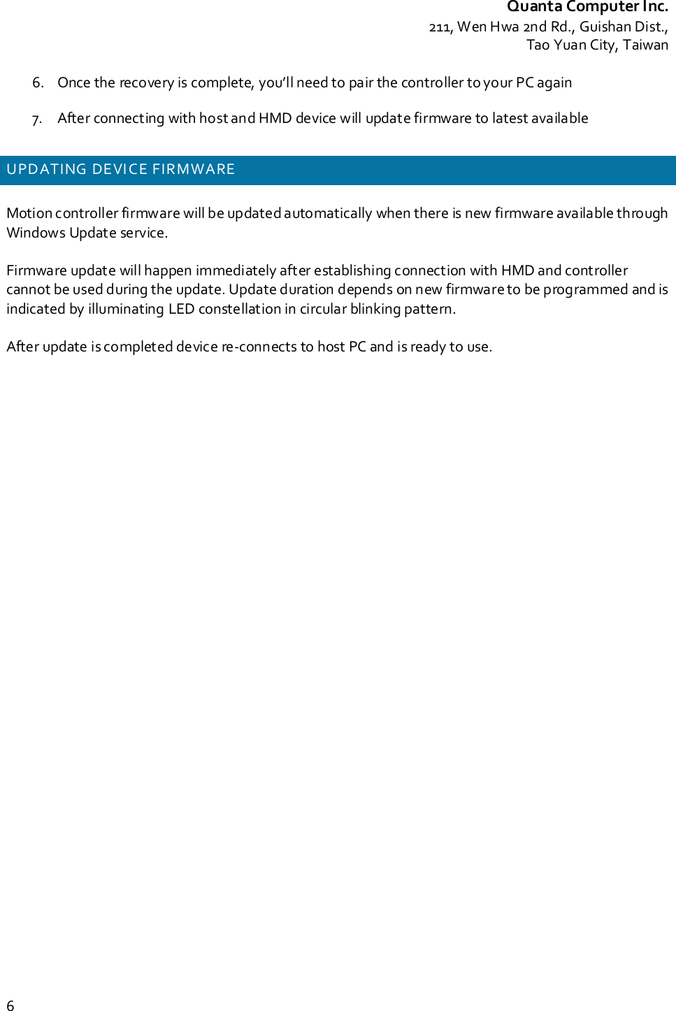 Quanta Computer Inc.211, Wen Hwa 2nd Rd., Guishan Dist.,Tao Yuan City, Taiwan66. Once the recovery is complete, you’ll need to pair the controller to your PC again7. After connecting with host and HMD device will update firmware to latest availableUPDATING DEVI CE FIRMWAREMotion controller firmware will be updated automatically when there is new firmware available throughWindows Update service.Firmware update will happen immediately after establishing connection with HMD and controllercannot be used during the update. Update duration depends on new firmware to be programmed and isindicated by illuminating LED constellation in circular blinking pattern.After update is completed device re-connects to host PC and is ready to use.