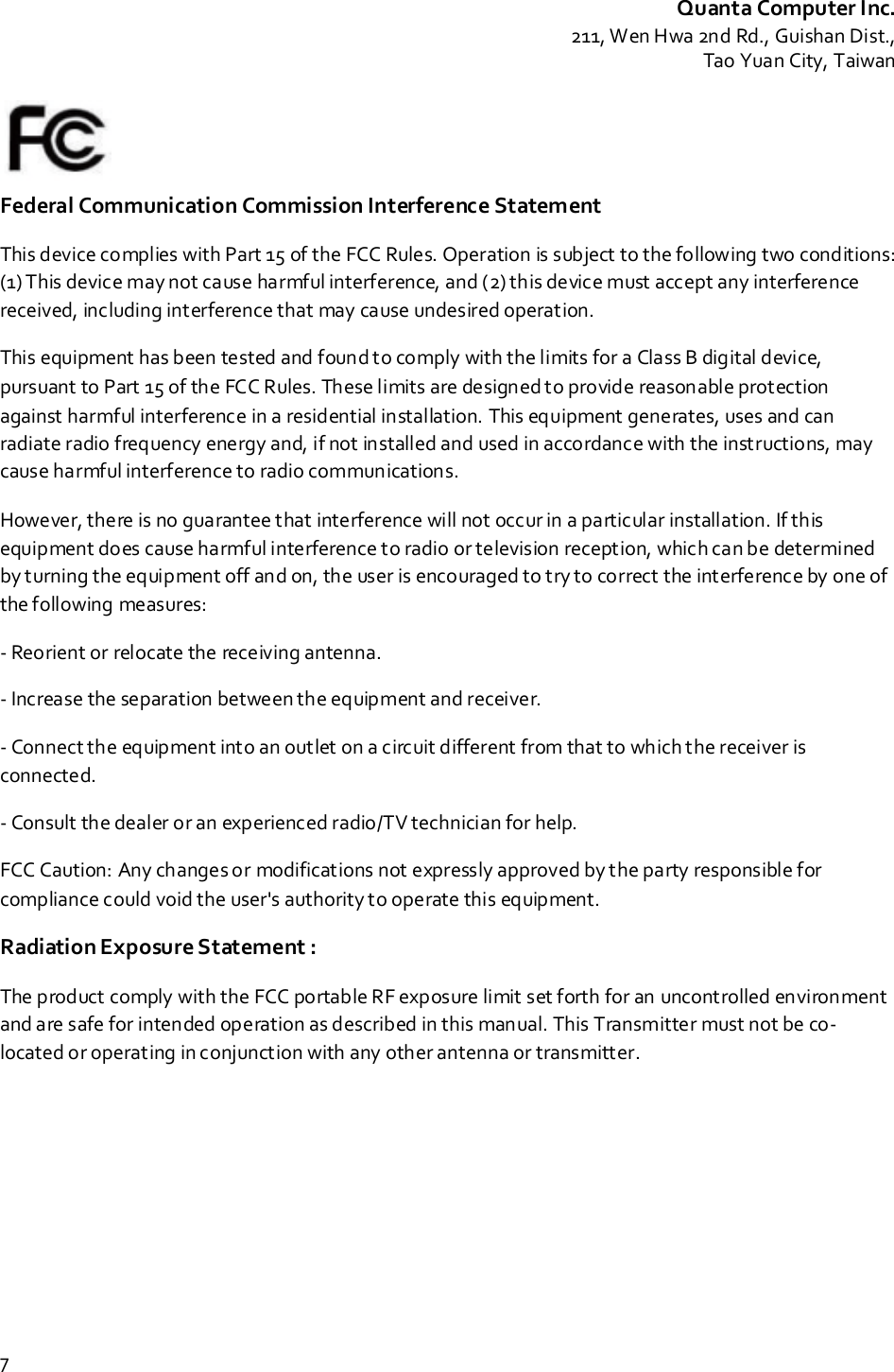 Quanta Computer Inc.211, Wen Hwa 2nd Rd., Guishan Dist.,Tao Yuan City, Taiwan7Federal Communication Commission Interference StatementThis device complies with Part 15 of the FCC Rules. Operation is subject to the following two conditions:(1) This device may not cause harmful interference, and (2) this device must accept any interferencereceived, including interference that may cause undesired operation.This equipment has been tested and found to comply with the limits for a Class B digital device,pursuant to Part 15 of the FCC Rules. These limits are designed to provide reasonable protectionagainst harmful interference in a residential installation. This equipment generates, uses and canradiate radio frequency energy and, if not installed and used in accordance with the instructions, maycause harmful interference to radio communications.However, there is no guarantee that interference will not occur in a particular installation. If thisequipment does cause harmful interference to radio or television reception, which can be determinedby turning the equipment off and on, the user is encouraged to try to correct the interference by one ofthe following measures:- Reorient or relocate the receiving antenna.- Increase the separation between the equipment and receiver.- Connect the equipment into an outlet on a circuit different from that to which the receiver isconnected.- Consult the dealer or an experienced radio/TV technician for help.FCC Caution: Any changes or modifications not expressly approved by the party responsible forcompliance could void the user&apos;s authority to operate this equipment.Radiation Exposure Statement :The product comply with the FCC portable RF exposure limit set forth for an uncontrolled environmentand are safe for intended operation as described in this manual. This Transmitter must not be co-located or operating in conjunction with any other antenna or transmitter.