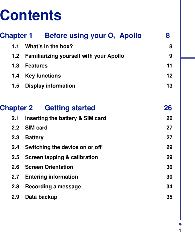 Contents  Chapter 1    Before using your O2    Apollo        8  1.1 What’s in the box? 8 1.2 Familiarizing yourself with your Apollo 9 1.3 Features 11 1.4 Key functions 12 1.5 Display information 13    Chapter 2    Getting started 26  2.1 Inserting the battery &amp; SIM card 26 2.2 SIM card 27 2.3 Battery 27 2.4 Switching the device on or off 29 2.5 Screen tapping &amp; calibration 29 2.6 Screen Orientation 30 2.7 Entering information 30 2.8 Recording a message 34 2.9 Data backup 35      1 