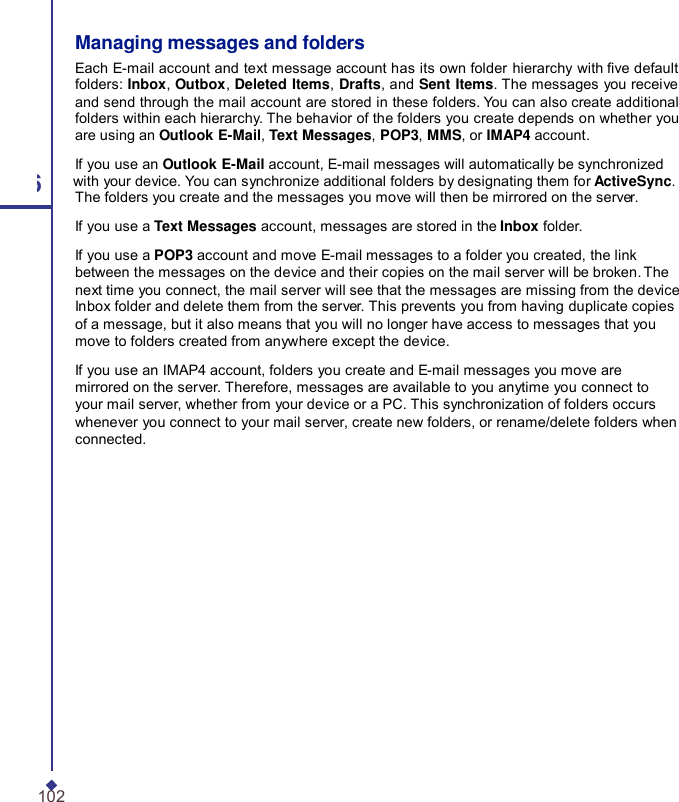 Managing messages and folders Each E-mail account and text message account has its own folder hierarchy with ve default folders: Inbox, Outbox, Deleted Items, Drafts, and Sent Items. The messages you receive and send through the mail account are stored in these folders. You can also create additional folders within each hierarchy. The behavior of the folders you create depends on whether you are using an Outlook E-Mail, Text Messages, POP3, MMS, or IMAP4 account. If you use an Outlook E-Mail account, E-mail messages will automatically be synchronized 6 with your device. You can synchronize additional folders by designating them for ActiveSync. The folders you create and the messages you move will then be mirrored on the server. If you use a Text Messages account, messages are stored in the Inbox folder. If you use a POP3 account and move E-mail messages to a folder you created, the link between the messages on the device and their copies on the mail server will be broken. The next time you connect, the mail server will see that the messages are missing from the device Inbox folder and delete them from the server. This prevents you from having duplicate copies of a message, but it also means that you will no longer have access to messages that you move to folders created from anywhere except the device. If you use an IMAP4 account, folders you create and E-mail messages you move are mirrored on the server. Therefore, messages are available to you anytime you connect to your mail server, whether from your device or a PC. This synchronization of folders occurs whenever you connect to your mail server, create new folders, or rename/delete folders when connected. 102 