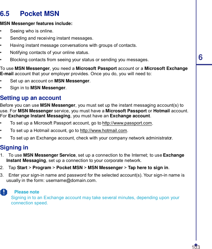 6.5   Pocket MSN  MSN Messenger features include: •    Seeing who is online. •    Sending and receiving instant messages. •    Having instant message conversations with groups of contacts. •    Notifying contacts of your online status. •    Blocking contacts from seeing your status or sending you messages.  6  To use MSN Messenger, you need a Microsoft Passport account or a Microsoft Exchange E-mail account that your employer provides. Once you do, you will need to: •    Set up an account on MSN Messenger. •    Sign in to MSN Messenger.  Setting up an account Before you can use MSN Messenger, you must set up the instant messaging account(s) to use. For MSN Messenger service, you must have a Microsoft Passport or Hotmail account. For Exchange Instant Messaging, you must have an Exchange account. •    To set up a Microsoft Passport account, go to http://www.passport.com. •    To set up a Hotmail account, go to http://www.hotmail.com. •    To set up an Exchange account, check with your company network administrator.  Signing in 1.    To use MSN Messenger Service, set up a connection to the Internet; to use Exchange Instant Messaging, set up a connection to your corporate network. 2.    Tap Start &gt; Program &gt; Pocket MSN &gt; MSN Messenger &gt; Tap here to sign in. 3.    Enter your sign-in name and password for the selected account(s). Your sign-in name is usually in the form: username@domain.com.    Please note Signing in to an Exchange account may take several minutes, depending upon your connection speed.       103 