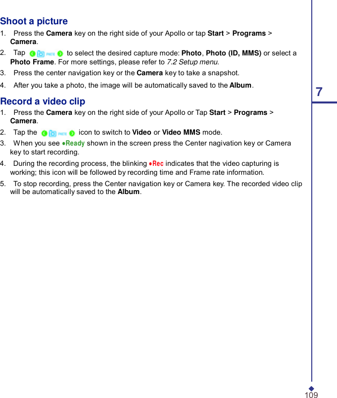 Shoot a picture 1.    Press the Camera key on the right side of your Apollo or tap Start &gt; Programs &gt; Camera. 2.    Tap   to select the desired capture mode: Photo, Photo (ID, MMS) or select a Photo Frame. For more settings, please refer to 7.2 Setup menu. 3.    Press the center navigation key or the Camera key to take a snapshot. 4.    After you take a photo, the image will be automatically saved to the Album. 7 Record a video clip 1.    Press the Camera key on the right side of your Apollo or Tap Start &gt; Programs &gt; Camera. 2.    Tap the   icon to switch to Video or Video MMS mode. 3.    When you see ●Ready shown in the screen press the Center nagivation key or Camera key to start recording. 4.    During the recording process, the blinking ●Rec indicates that the video capturing is working; this icon will be followed by recording time and Frame rate information. 5.    To stop recording, press the Center navigation key or Camera key. The recorded video clip will be automatically saved to the Album.                    109 