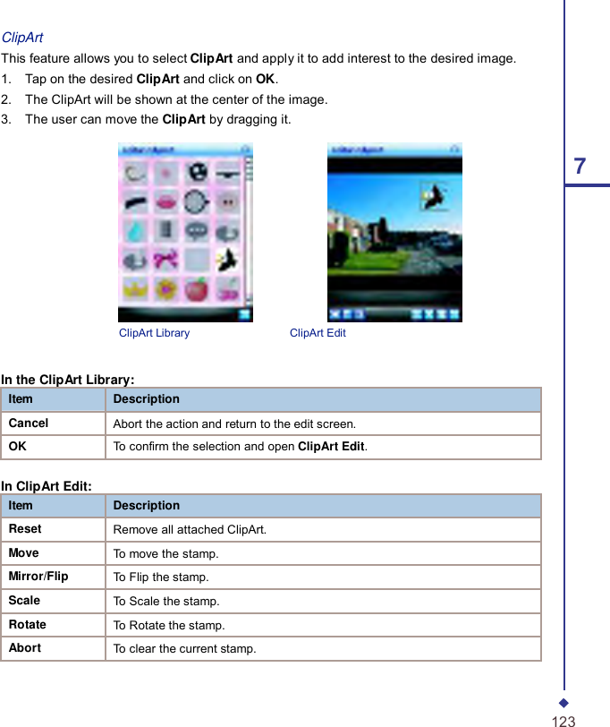 ClipArt This feature allows you to select ClipArt and apply it to add interest to the desired image. 1.    Tap on the desired ClipArt and click on OK. 2.    The ClipArt will be shown at the center of the image. 3.    The user can move the ClipArt by dragging it.                      7                    ClipArt Library  ClipArt Edit   In the ClipArt Library: Item Description Cancel Abort the action and return to the edit screen. OK To confirm the selection and open ClipArt Edit.  In ClipArt Edit: Item Description Reset Remove all attached ClipArt. Move To move the stamp. Mirror/Flip To Flip the stamp. Scale To Scale the stamp. Rotate To Rotate the stamp. Abort To clear the current stamp.    123 