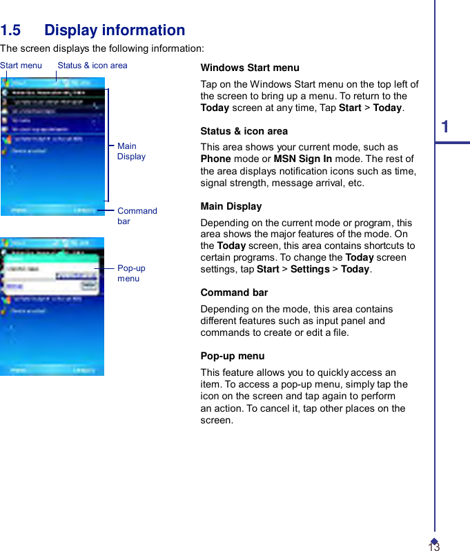     1.5   Display information The screen displays the following information: Start menu    Status &amp; icon area      Main Display    Command bar    Pop-up menu  Windows Start menu Tap on the Windows Start menu on the top left of the screen to bring up a menu. To return to the Today screen at any time, Tap Start &gt; Today. Status &amp; icon area 1 This area shows your current mode, such as Phone mode or MSN Sign In mode. The rest of the area displays notication icons such as time, signal strength, message arrival, etc.  Main Display Depending on the current mode or program, this area shows the major features of the mode. On the Today screen, this area contains shortcuts to certain programs. To change the Today screen settings, tap Start &gt; Settings &gt; Today.  Command bar Depending on the mode, this area contains different features such as input panel and commands to create or edit a le.  Pop-up menu This feature allows you to quickly access an item. To access a pop-up menu, simply tap the icon on the screen and tap again to perform an action. To cancel it, tap other places on the screen.         13 