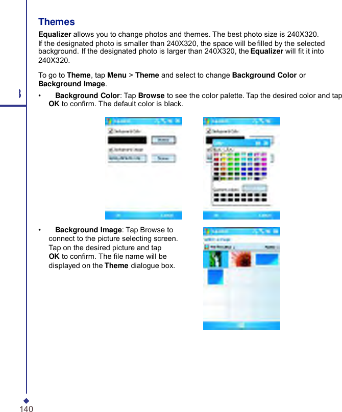     Themes Equalizer allows you to change photos and themes. The best photo size is 240X320. If the designated photo is smaller than 240X320, the space will be lled by the selected background. If the designated photo is larger than 240X320, the Equalizer will t it into 240X320. 8 140  To go to Theme, tap Menu &gt; Theme and select to change Background Color or Background Image. •    Background Color: Tap Browse to see the color palette. Tap the desired color and tap OK to conrm. The default color is black.    •    Background Image: Tap Browse to connect to the picture selecting screen. Tap on the desired picture and tap OK to conrm. The le name will be displayed on the Theme dialogue box. 